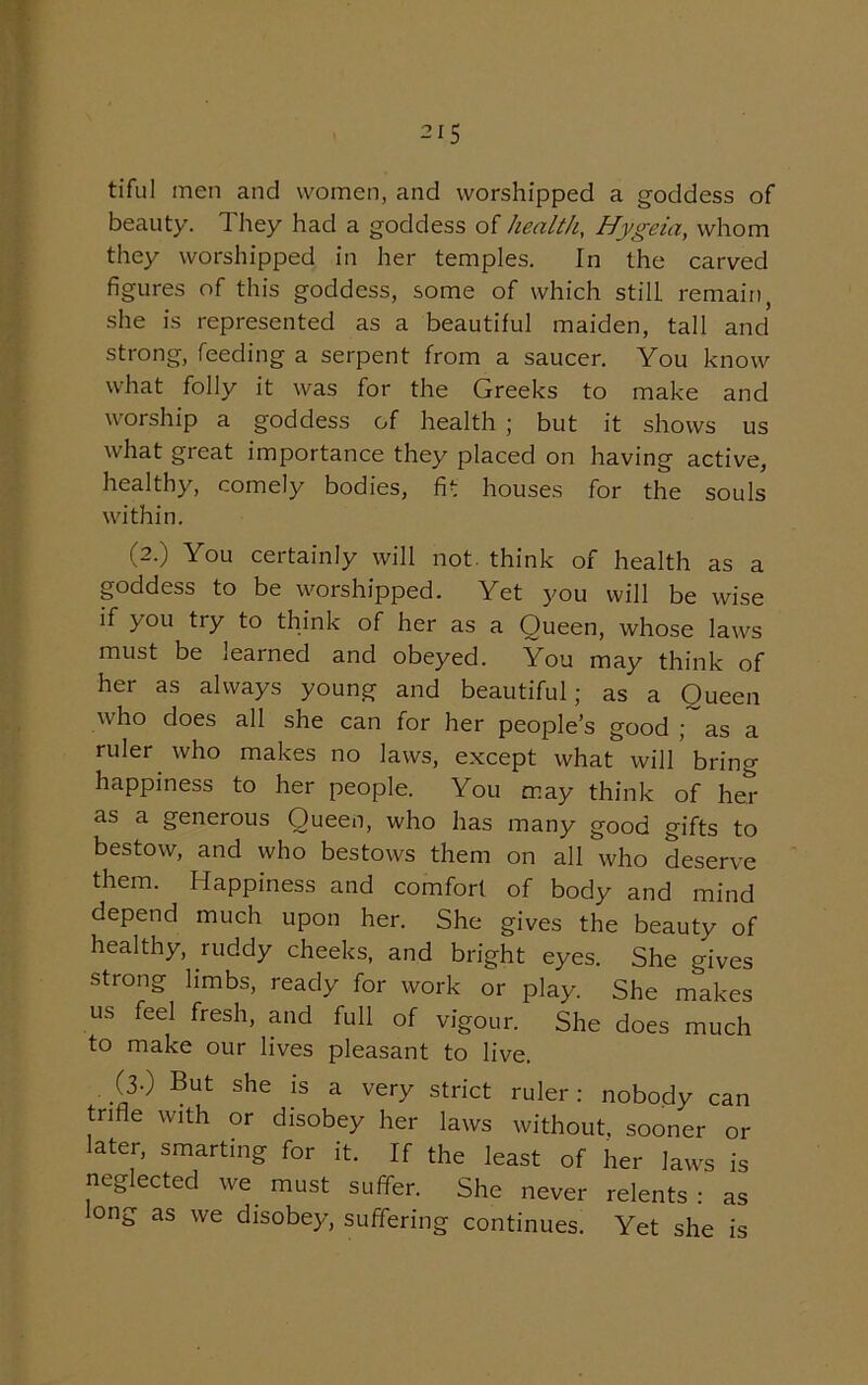 tiful men and women, and worshipped a goddess of beauty. They had a goddess of health, Hygeia, whom they worshipped in her temples. In the carved figures of this goddess, some of which still remain, she is represented as a beautiful maiden, tall and strong, feeding a serpent from a saucer. You know what folly it was for the Greeks to make and worship a goddess of health ; but it shows us what great importance they placed on having active, healthy, comely bodies, fit houses for the souls within. (2.) You certainly will not think of health as a goddess to be worshipped. Yet you will be wise if you try to think of her as a Queen, whose laws must be learned and obeyed. You may think of her as always young and beautiful; as a Queen who does all she can for her people’s good ; as a ruler who makes no laws, except what will bring happiness to her people. You may think of her as a generous Queen, who has many good gifts to bestow, and who bestows them on all who deserve them. Happiness and comfort of body and mind depend much upon her. She gives the beauty of healthy, ruddy cheeks, and bright eyes. She gives strong limbs, ready for work or play. She makes us feel fresh, and full of vigour. She does much to make our lives pleasant to live. (3-) But she is a very strict ruler: nobody can trifle with or disobey her laws without, sooner or ater, smarting for it. If the least of her laws is neglected we must suffer. She never relents : as long as we disobey, suffering continues. Yet she is