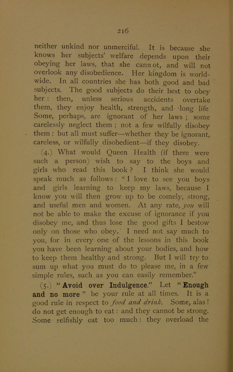 neither unkind nor unmerciful. It is because she knows her subjects’ welfare depends upon their obeying her laws, that she cannot, and will not overlook any disobedience. Her kingdom is world- wide. In all countries she has both good and bad subjects. The good subjects do their best to obey her : then, unless serious accidents overtake them, they enjoy health, strength, and- -long life Some, perhaps, are ignorant of her laws ; some carelessly neglect them ; not a few wilfully disobey them : but all must suffer—whether they be ignorant, careless, or wilfully disobedient—if they disobey. (4.) What would Queen Health (if there were such a person) wish to say to the boys and girls who read this book ? I think she would speak much as follows : “ I love to see you boys and girls learning to keep my laws, because I know you will then grow up to be comely, strong, and useful men and women. At any rate, you will not be able to make the excuse of ignorance if you disobey me, and thus lose the good gifts I bestow only on those who obey.' I need not say much to you, for in every one of the lessons in this book you have been learning about your bodies, and how to keep them healthy and strong. But I will try to sum up what you must do to please me, in a few simple rules, such as you can easily remember.” (5.) “ Avoid over Indulgence.” Let “ Enough and no more ” be your rule at all times. It is a good rule in respect to food and drink. Some, alas ! do not get enough to eat: and they cannot be strong. Some selfishly eat too much: they overload the