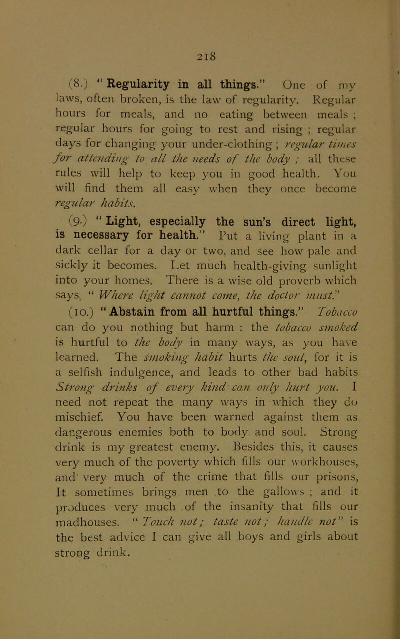 (8.) “ Regularity in all things.” One of my laws, often broken, is the law of regularity. Regular hours for meals, and no eating between meals ; regular hours for going to rest and rising ; regular days for changing your under-clothing ; regular times for attending to all the needs of the body ; all these rules will help to keep you in good health. You will find them all easy when they once become regular habits. (9 ) “ Light, especially the sun’s direct light, is necessary for health.” Put a living plant in a dark cellar for a day or two, and see how pale and sickly it becomes. Let much health-giving sunlight into your homes. There is a wise old proverb which says. “ Where light cannot come, the doctor must. (10.) “Abstain from all hurtful things.” Tobacco can do you nothing but harm : the tobacco smoked is hurtful to the body in many ways, as you have learned. The smoking habit hurts the soul, for it is a selfish indulgence, and leads to other bad habits Strong drinks of every kind can only hurt you. 1 need not repeat the many ways in which they do mischief. You have been warned against them as dangerous enemies both to body and soul. Strong drink is my greatest enemy. Besides this, it causes very much of the poverty which fills our workhouses, and very much of the crime that fills our prisons, It sometimes brings men to the gallows ; and it produces very much of the insanity that fills our madhouses. “ Touch not; taste not; handle not is the best advice 1 can give all boys and girls about strong drink.