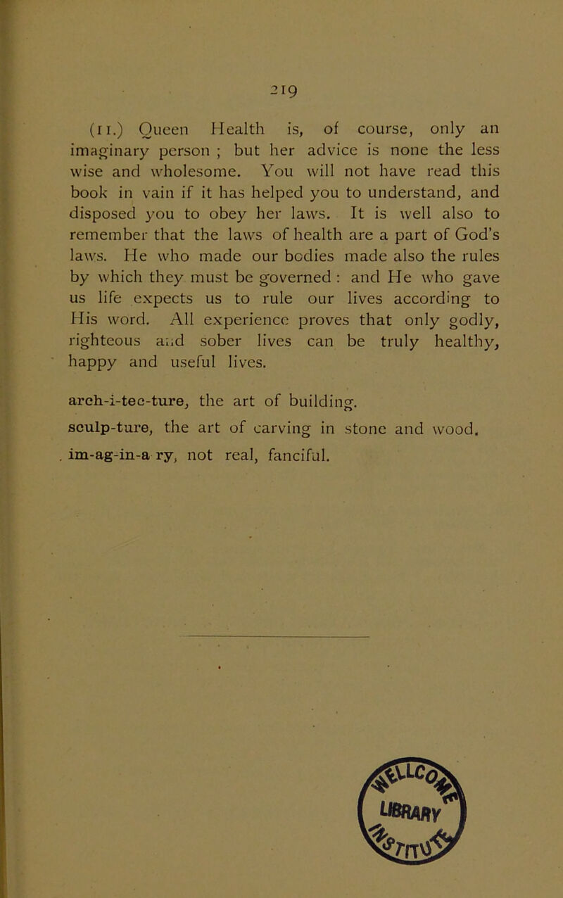 (ii.) Queen Health is, of course, only an imaginary person ; but her advice is none the less wise and wholesome. You will not have read this book in vain if it has helped you to understand, and disposed you to obey her laws. It is well also to remember that the laws of health are a part of God’s laws. He who made our bodies made also the rules by which they must be governed : and He who gave us life expects us to rule our lives according to His word. All experience proves that only godly, righteous and sober lives can be truly healthy, happy and useful lives. arch-i-tee-ture, the art of building-. sculp-ture, the art of carving in stone and wood. im-ag-in-a ry, not real, fanciful.