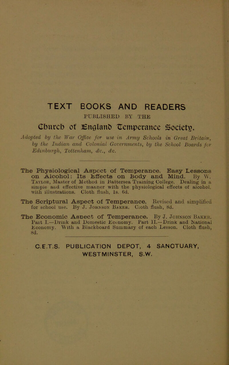 TEXT BOOKS AND READERS PUBLISHED BY THE Cburcb ot' JEnglanb temperance Society. Adopted by the War Office for use in Army Schools in Great Britain, by the Indian and Colonial Governments, by the School Boards for Edinburgh, Tottenham, dr., dc. The Physiological Aspect of Temperance. Easy Lessons on Alcohol: Its Effects on Body and Mind. By W. Taylor, Master of Method iti Battersea Training College. Dealing in a simple and effective manner with the physiological effects of alcohol, with illustrations. Cloth flush, Is. 6d. The Scriptural Aspect of Temperance. Revised and simplified for school use. By J. Johnson Baker. Ciotli flush, 8d. The Economic Asnect of Temperance. By J. Johnson Baker. Fait I.—Drink and Domestic Economy. Part II.—Drink and national Economy. With a Blackboard Summary of each Lesson. Cloth flush, 8d. C.E.T.S. PUBLICATION DEPOT, 4 SANCTUARY, WESTMINSTER, S.W.