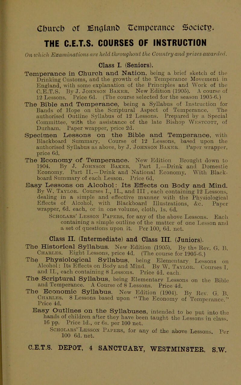 Gburcb of J6nolan& {Temperance Societv. THE C.E.T.S. COURSES OF INSTRUCTION On which Examinations arc held throughout the Country and prizes awarded. Class I. (Seniors). Temperance in Church and Nation, being a brief sketch of the Drinking Customs, and the growth of the Temperance Movement in England, with some explanation of the Principles and Work of the C.E.T.S. By J. Johnson Baker. New Edition (1905). A course of 12 Lessons. Price 6d. (The course selected for the season 1905-6.) The Bible and Temperance, being a Syllabus oE Instruction for Bands of Hope on the Scriptural Aspect of Temperance. The authorised Outline Syllabus of 12 Lessons. Prepared by a Special Committee, with the assistance of the late Bishop WkstCOTt, of Durham. Paper wrapper, price 2d. Specimen Lessons on the Bible and Temperance, with Blackboard Summary. Course of 12 Lessons, based upon the authorised Syllabus as above, by J. Johnson Baker. Paper wrapper, price 6d. The Economy of Temperance. New Edition Brought down to 1904. By J. Johnson Baker. Part I.—Drink and Domestic Economy. Part II. —Drink and National Economy. With Black- board Summary of each Lesson. Price 6d. Easy Lessons on Alcohol: Its Effects on Body and Mind. By W. Taylor. Courses I., II., and III , each containing 12 Lessons, dealing in a simple and effective manner with the Physiological Effects of Alcohol, with Blackboard Illustrations, &c. Paper wrapper, 6d. each, or in one volume, cloth, Is. 6d. Scholars’ Lesson Papers, for any of the above Lessons. Each containing a simple outline of the matter of one Lesson and a set of questions upon it. Per 100, 6d. net. Class II. (Intermediate) and Class III. (Juniors). The Historical Syllabus. New Edition (1905). By the Rev. G. B. Charles. Eight Lessons, price 4d. (The course for 1905-G.) The Physiological Syllabus, being Elementary Lessons on Alcohol: Its Effects on Body and Mind. By W. Taylor. Courses I. and II., each containing 8 Lessons. Price 4d. each. The Scriptural Syllabus, being Elementary Lessons on the Bible and Temperance. A Course of 8 Lessons. Price 4d. The Economic Syllabus. New Edition (1904). By Rev. G. B. Charles. 8 Lessons based upon “The Economy of Temperance ” Price 4d. Easy Outlines on the Syllabuses, intended to be put into the hands of children after they have been taught the Lessons in class 16 pp. Price Id., or 6s. per 100 net. Scholars Lesson Papers, for any of the above Lessons. Per 100 6d. net.