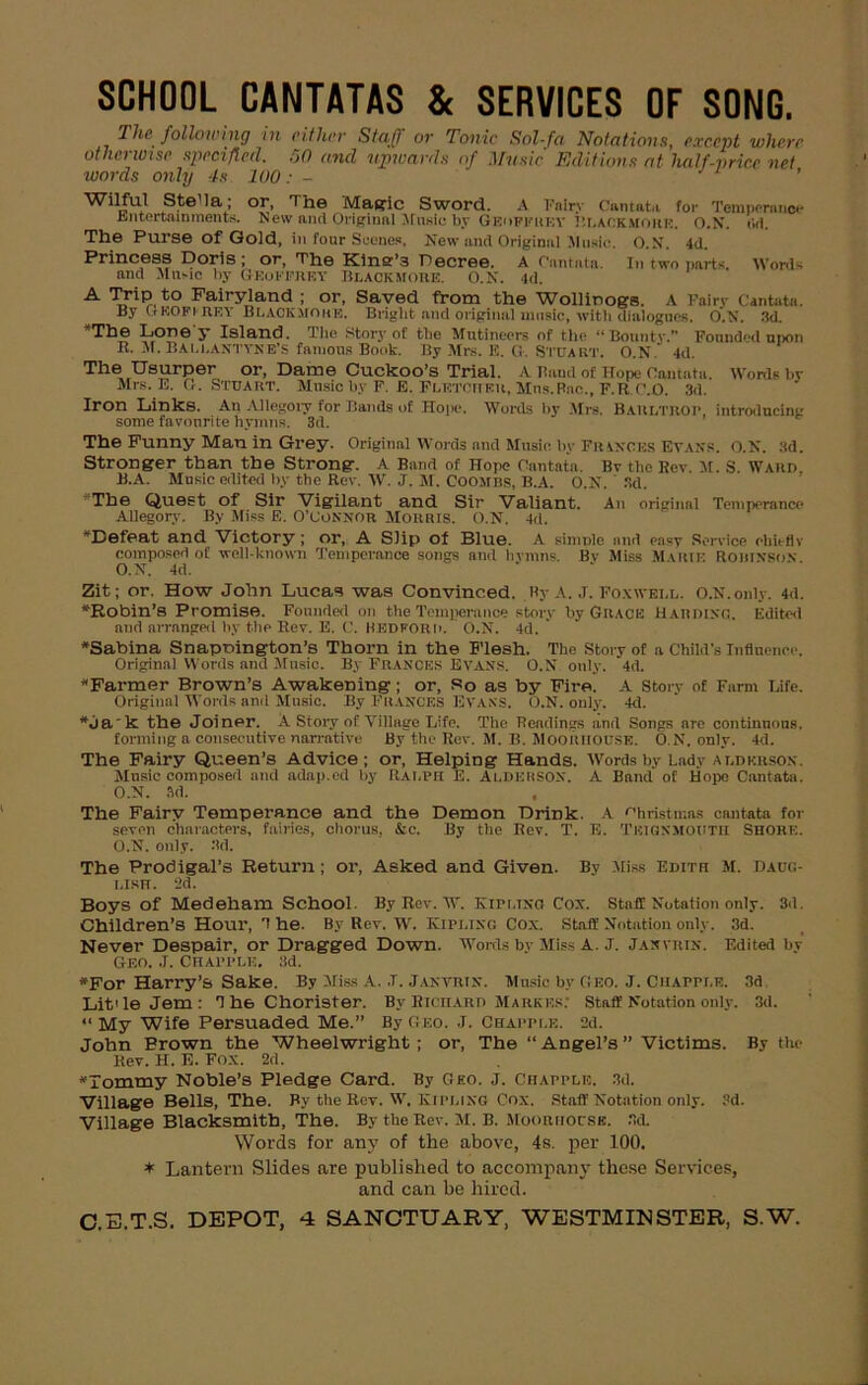 SCHOOL CANTATAS & SERVICES OF SONG. The following in either Staff or Tonic Sol-fa Notations, except where otherwise specified. SO and upwards of Music Editions at half-price net words only 4s 100: - Wilful Stella,; or, The Magic Sword. A Fairy Cantata for Temperance Entertainments. New and Original Music by Geoffrey Rlackmork. O.N. Cd. The Purse of Gold, in four Scenes. New and Original 51 uslc. O.N. 4d. Princess Doris ; or, The Kine’3 Decree. A Cantata. In two parts. Words and Mane by GEOFFREY Blackmore. O.N. 4d. A TriP.to Fairyland ; or, Saved from the Wollinogs. A Fairy Cantata. By GKO Ft RE Y Hi.ack.mohk. Bright and original music, with dialogues. O.N. 3d. ’The Lone'y Island. The Story of the Mutineers of the “Bounty.” Founded upon R. M. Bali.Antyne’S famous Book. By Mrs. E. G. Stuart. O.N. 4d. The Usurper or, Dame Cuckoo’s Trial. A Baud of Hope Cantata. Words by Mrs. E. G. Stuart. Music by F. E. FLETCtTER, Mns.Rac., F.R.P.O. 3d. Iron Links. An Allegory for Bands of Hope. Words by Mrs. Barltrop, introducing some favourite hymns. 3d. The Funny Man in Grey. Original Words and Music by Frances Evans. O.N. 3d. Stronger than the Strong. A Band of Hope Cantata. Bv the Rev. M. S. Ward B.A. Music edited by the Rev. W. J. M. Coombs, B.A. O.N. 3d. The Quest of Sir Vigilant and Sir Valiant. An original Temperance Allegory. By Miss E. O’Connor Morris. O.N. 4d. ’Defeat and Victory ; or, A Slip of Blue. A simple and en«T Service chiefly composed of well-known Temperance songs and hvmns. Bv Miss Marie Robinson O.N. 4d. Zit; or. How John Lucas was Convinced. By A. J. Foxivell. O.N.only. 4d. ’Robin’s Promise. Founded on the Temperance story by Grace Harding. Edited and arranged by the Rev. E. C. BEDFORD. O.N. 4d. ’Sabina Snapnington’s Thorn in the Flesh. The Story of a Child’s Influence. Original Words and Music. By Frances EVANS. O.N only. 4d. ’Farmer Brown’s Awakening; or, So as by Fire. A Story of Farm Life. Original Words and Music. By FRANCES EVANS. O.N. only. 4d. ’dak the Joiner. A Story of Village Life. The Readings and Songs are continuous. forming a consecutive narrative By the Rev. M. B. Mooriiouse. O.N. only. 4d. The Fairy Queen’s Advice; or, Helping Hands. Words by Lady add Kit son. Music composed and adap.ed by Ralph E. AlderSON. A Band' of Hope Cantata. O.N. 3d. The Fairy Temperance and the Demon Drink. A Christmas cantata for seven characters, fairies, chorus, &c. By the Bev. T. E. Tkignmoutr Shore. O.N. only. 3d. The Prodigal’s Return; or, Asked and Given. By Miss Edith M. Daug- lish. 2d. Boys of Medeham School. By Rev. w. Kipling Cox. Staff Notation only. 3d. Children’s Hour, 1 he. By Rev. W. Kipling Cox. Staff Notation only. 3d. Never Despair, or Dragged Down. Words by Miss A. J. Jaxvrin. Edited by Geo. .T. Crapple. 3d. ’For Harry’s Sake. By Miss A. .T. Janvrtn. Music by Geo. J. Chapple. 3d Lit'le Jem: 1 he Chorister. By Richard Marker: Staff Notation only. 3d. “ My Wife Persuaded Me.” By geo. J. Chapple. 2d. John Brown the Wheelwright; or, The “ Angel’s ” Victims. By the Rev. H. E. FOX. 2d. ’Tommy Noble’s Pledge Card. By Geo. J. Chapple. 3d. Village Bells, The. By the Rev. W. Kipling Cox. Staff Notation only. 3d. Village Blacksmith, The. By the Rev. M. B. Mooriiocsb. 3d. Words for any of the above, 4s. per 100. * Lantern Slides are published to accompany these Services, and can be hired.