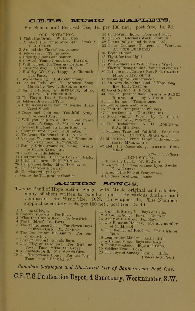 / C.E.T.S. MUSIC LEAFLETS, For School and Festival Use, Is. per 100 net; post free, Is. 3d. OLD NOTATION’. 1 Fight the Drink. \V. H. Jude. 2 Awake! the Temperance Lyre, Awake! 1'. A. Carter. Ii Around the Flar of Temperance. 4 Soldiers we of Temperance. 5 Brightly gleams our Banner. 6 Onward, Yonng Crusaders. Ha VON. 7 Will von join the Temperance Army ? S Clear the Way. E. CUTLER, K.C. 9 Healthy. Wealthy, Happy. A Chorus in Two Parts. 10 Wave the Flag. A Marching Song. 11 Let us Raise our Temperance Song March by Rev. J. BlACKBOURNE. 12 Sign the Pledge. JT. SB ERROLK. Music by Rev J. Brack.rtouiiNE 13 The Flag we Love! Part Song. 14 Soldiers Brave and True ! 15 Britain calls ench Young Crusader. Prize Vocal March. 10 Come and Join onr Youthful Army. Prize Vocal March. 17 Will you help to do it? Temperance Worker's Song. A. MACKENZIE. IS Sons of England strike for Freedom. H1 2 3 4 5 6 * 8 9 10 Courage, Brother, do not Stumble. 20 To Arms! To Arms ! E. (4. STUART. 21 Savionr, Who on Quorantnnn’s Mountain. Words by Canon Rawnsley. 22 Strong Drink around is Raging. Words by Canon Rawnsley. 23 T'm but a little Soldier. 2+ Cod wants ns. Duet for Boys and Girls. 25 British Courage F. K. Munday. 26 Bells. Sweet Bells. Mrs. Haycraet. 27 Oh, Beauteous Flowers! 28 Oh, what will ye say ? 29 On, to the Temperance Conflict. 30 Cold-Water Bobs. Four part rong. 31 There's a Glorious Work before us. 32 Let us Rally riuud the Standard. 33 Take Courage Temperance Workers. Arthur Berridge. 34 Begin at once. 35 Fight for the Right. 36 Victory I 37 Where there's a Will there's a Way ! 38 There’s Plenty to do I Song and chorus.' 39 Is there not a Cause ? Rev. S. C. Clarke. Music by Hy. '.With. 40 Stand up for Temperance I 41 An Acrostic. Our Sand of Hope Song.” Rev II. J. Taylor. 42 Go id Ni.dit I L. FITCH. 43 The Temperance Band. Words by Jabez Burns. Music by A. Beriudge. 44 The Banner of Temperance. 45 Temperance Watchword. 46 Youthful Temperance Workers. 47 Three Songlets, ‘‘Unus Singtilns.” 48 Good Night. Words by L. Fitch. Music by V. Wintle. 49 The Rechabites. a H. Robinson, B.A., Mua.Doc. 50 Soldiers True and Faithful. Song and Chorus. Arthur Bek ridge. 51 Make the Children Happy while you can Scott Mackenzie. ' 52 Help the Cause along. Arthur Ber- ridge. (ur tiers to Jollow) TONIC SOL-FA. 1 Fight the Drink. W. II. Jude. 2 Awake 1 the Temperance Lyre, Awake! F. A. Cart i* r. 3 Around the Flag of Temperance. 4 Soldiers we of Temperance. ACTION SONTG-S. Twenty Baocl of Hope Action Songs, with Music original and selected, many of them written to popular tunes. By various Authors and Composers. 4to Music Size. O.N. In wrapper, Is. The Numbers supplied separately at '2s. per 100 net; post free, 2s. 4d. 1 A Pong of Hope. 2 England’s Sports. For Boys. 3 55 bat the Girls will do. For live Girls. 4 The Children’s Tea Party. 5 The Temperance Bells. For eleven Boys and fifteen Girls. M. Clarke 6 The Temperance Blacksmith. For four or more Boys. ■ Boys of Britain I For six Boys. 8 The Flag of Gladness 1 For Girls or Hoys. Tune The Ash Grove.” 9 A Sunshade Drill. For 6 or 29 Girls. 10 The Temperance Homo. For ten Boys. Tune—*' Auld Lang Syne.” It I’nion is Strength. Boys or Girls. 12 A Sailing Song. For tea Children. 13 Army of the Free. For Boys. It Our Pleasant Holiday. For any number of Childien.1l 15 Tlie Banner of Freedom. For Girls or Bo. s. 16 Temperance Maiden. Little Girls. 17 A Banner Pong. Roys and Girls. 19 Young England. Boys and Girls. 19 Soldiers True. Bo.is. 20 The Joys of Sunday Closing. Girls. (Ot/iets to follow.) Complete Catalogue and llluotrated List of Bonners sent Post Free.