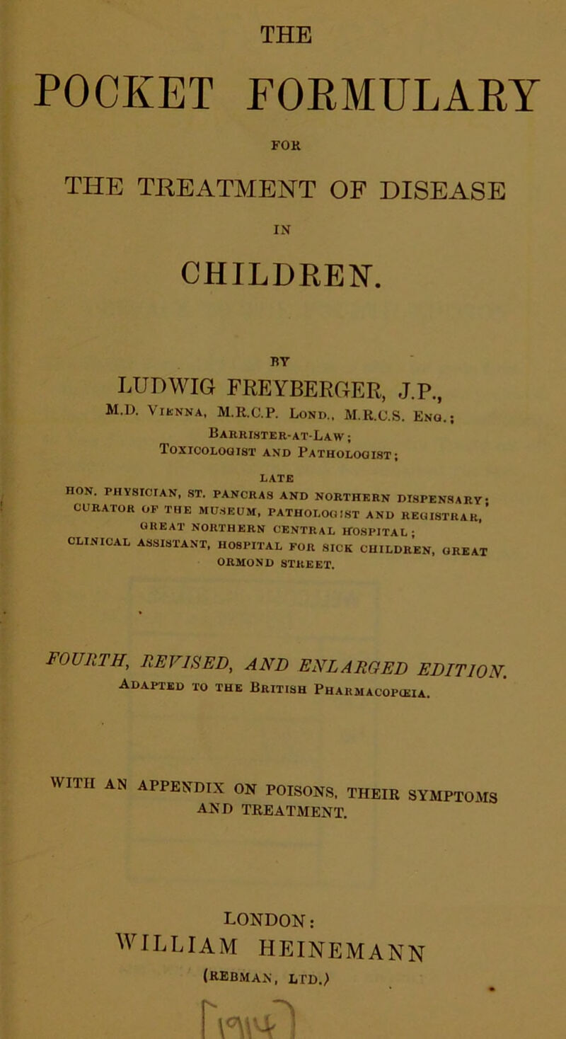 POCKET FORMULARY FOK THE TREATMENT OF DISEASE IN CHILDREN. BY LUDWIG FREYBERGER, J.P., M.D. Vienna, M.R.C.P. Lond., M.R.C.S. Eno.; BARRISTER-AT-LAW ; Toxicologist and Pathologist; LATE HON. physician, ST. pancras and northern dispensary- curator op THE MUSEUM, PATHOLOGIST AND REGISTRAR,’ GREAT NORTHERN CENTRAL HOSPITAL- CLINICAL ASSISTANT, HOSPITAL FOR SICK CHILDREN, GREAT ORMOND STREET. FOURTH, REVISED, AND ENLARGED EDITION. Adapted to the British Pharmacopceia. WITH AN APPENDIX ON POISONS, THEIR SYMPTOMS AND TREATMENT. LONDON: WILLIAM HEINEMANN (hebmax, ltd.!