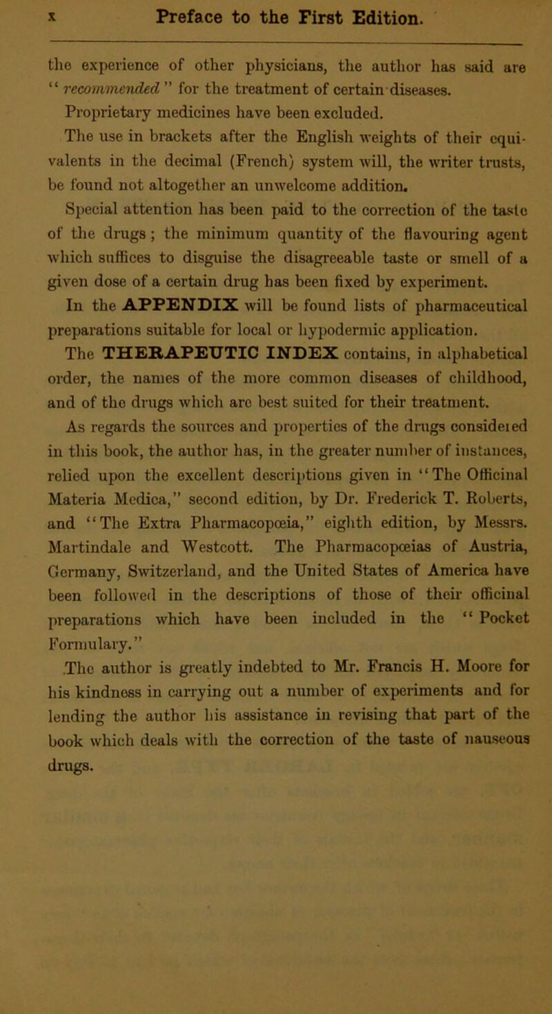 the experience of other physicians, the author has said are “ recommended ” for the treatment of certain diseases. Proprietary medicines have been excluded. The use in brackets after the English weights of their equi- valents in the decimal (French) system will, the writer trusts, be found not altogether an unwelcome addition. Special attention has been paid to the correction of the taste of the drugs; the minimum quantity of the flavouring agent which suffices to disguise the disagreeable taste or smell of a given dose of a certain drug has been fixed by experiment. In the APPENDIX will be found lists of pharmaceutical preparations suitable for local or hypodermic application. The THERAPEUTIC INDEX contains, in alphabetical order, the names of the more common diseases of childhood, and of the drugs which arc best suited for their treatment. As regards the sources and properties of the drugs consideied in this book, the author has, in the greater number of instances, relied upon the excellent descriptions given in “The Officinal Materia Medica,” second edition, by Dr. Frederick T. Roberts, and “The Extra Pharmacopoeia,” eighth edition, by Messrs. Martindale and Westcott. The Pharmacopoeias of Austria, Germany, Switzerland, and the United States of America have been followed in the descriptions of those of their officinal preparations which have been included in the “ Pocket Formulary. ” The author is greatly indebted to Mr. Francis H. Moore for his kindness in carrying out a number of experiments and for lending the author his assistance in revising that part of the book which deals with the correction of the taste of nauseous drugs.