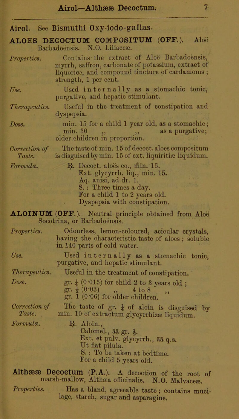 Airol. See Bismuthi Oxy-iodo-gallas. ALOES DECOCTUM COMPOSITUM (OFF.). Aloe Barbadoensis. N.O. Liliaceoe. Properties. Use. Therapeutics. Dose. Correction of Taste. Formula. Contains-the extract of Aloe Barbadoensis, myrrh, saffron, carbonate of potassium, extract of liquorice, and compound tincture of cardamoms ; strength, 1 per cent. Used internally as a stomachic tonic, purgative, and hepatic stimulant. Useful in the treatment of constipation and dyspepsia. min. 15 for a child 1 year old, as a stomachic; min. 30 ,, ,, as a purgative; older children in proportion. The taste of min. 15 of decoct, aloes compositum is disguised by min. 15 of ext. liquirithe liquidum. J$. Decoct, aloes co., inin. 15. Ext. glycyrrh. liq., min. 15. Aq. anisi, ad dr. 1. S. : Three times a day. For a child 1 to 2 years old. Dyspepsia with constipation. ALOINUM (OFF.). Neutral principle obtained from Aloe Socotrina, or Barbadoensis. Properties. Use. Therapeutics. Dose. Correction of Taste. Formula. Odourless, lemon-coloured, acicular crystals, having the characteristic taste of aloes ; soluble in 140 parts of cold water. Used internally as a stomachic tonic, purgative, and hepatic stimulant. Useful in the treatment of constipation. gr. I (0’015) for child 2 to 3 years old ; gr. £ (0-03) „ 4 to 8 ,, gr. 1 (0'06) for older children. The taste ol gr. ^ of aloin is disguised by min. 10 of extractum glycyrrhizae liquidum. I)t. Aloin., Calomel., aa gr. Ext. et pulv. glycyrrh., aa q.s. Ut flat pilula. S.: To be taken at bedtime. For a child 5 years old. Althsese Deeoctum (P.A.). A decoction of the root of marsh-mallow, Althaea officinalis. N.O. Malvaceae. Properties. Has a bland, agreeable taste ; contains muci- lage, starch, sugar and asparagine.