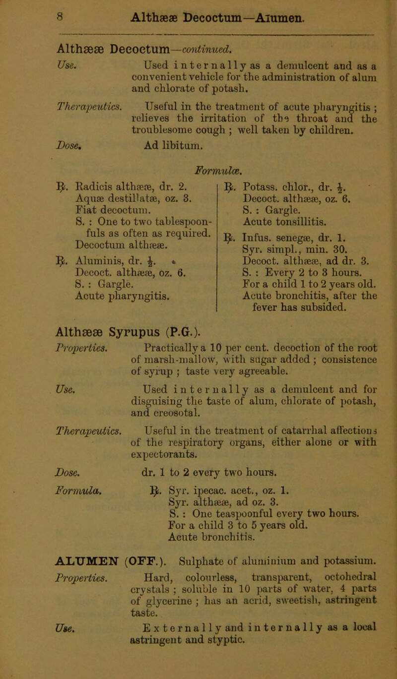 Althaeae Deeoetum—continued. Use. Used internally as a demulcent and as a convenient vehicle for the administration of alum and chlorate of potash. Therapeutics. Useful in the treatment of acute pharyngitis ; relieves the irritation of the throat ana the troublesome cough ; well taken by children. Dose. Ad libitum. Formulae. fy. Radicis althoere, dr. 2. Aquae destill atae, oz. 3. Fiat decoctum. S. : One to two tablespoon- fuls as often as required. Decoctum althreae. Aluminis, dr. . Decoct, althaeae, oz. 6. S. : Gargle. Acute pharyngitis. 5!. Potass, clilor., dr. £. Decoct, althaeae, oz. 6. S.: Gargle. Acute tonsillitis. I^s. Infus. senegae, dr. 1. Syr. simpl., min. 30. Decoct, althaeae, ad dr. 3. S. : Every 2 to 3 hours. For a child 1 to 2 years old. Acute bronchitis, after the fever has subsided. Althaeae Syrupus (P.G.). Properties. Practically a 10 per cent, decoction of the root of marsh-mallow, with sugar added ; consistence of syrup ; taste very agreeable. Use. Used internally as a demulcent and for disguising the taste of alum, chlorate of potash, and creosotal. Therapeutics. Useful in the treatment of catarrhal affections of the respiratory organs, either alone or with expectorants. Dose. dr. 1 to 2 every two hours. Formula. Syr. ipecac, acet., oz. 1. Syr. althaeae, ad oz. 3. S. : One teaspoonful every two hours. For a child 3 to 5 years old. Acute bronchitis. ALTJMEN (OFF.). Sulphate of aluminium and potassium. Properties. Hard, colourless, transparent, octohedral crystals ; soluble in 10 parts of water, 4 parts of glycerine ; has an acrid, sweetish, astringent taste. Use. Externally and internally as a local astringent and styptic.