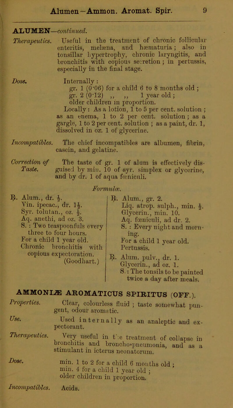 ALUMEN—continued. Therapeutics. Useful in the treatment of chronic follicular enteritis, melsena, and hsematuria; also in tonsillar hypertrophy, chronic laryngitis, and bronchitis with copious secretion; in pertussis, especially in the final stage. Dose. Internally: gr. 1 (0'06) for a child 6 to 8 months old ; gi'. 2 (0-12) ,, ,, 1 year old; older children in proportion. Locally: As a lotion, 1 to 5 per cent, solution ; as an enema, 1 to 2 per cent, solution; as a gargle, 1 to 2 per cent, solution ; as a paint, dr. 1, dissolved in oz. 1 of glycerine. Incompatibles. The chief incompatibles are albumen, fibrin, casein, and gelatine. Correction of The taste of gr. 1 of alum is effectively dis- Taste. guised by min. 10 of syr. simplex or glycerine, and by dr. 1 of aqua fceniculi. Formulae. ]£. Alum., dr. Vin. ipecac., dr. ] Syr. tolutan., oz. Aq. anethi, ad oz. 3. S. : Two teaspoon fuls every three to four hours. For a child 1 year old. Chronic bronchitis with copious expectoration. (Goodhart.) It. Alum., gr. 2. Liq. atrop. sulph., min. Glycerin., min. 10. Aq. fceniculi, ad dr. 2. S. : Every night and morn- , ing. For a child 1 year old. Pertussis. IL Alum. pulv., dr. 1. Glycerin., ad oz. 1. S.: The tonsils to be painted twice a day after meals. AMMONI.33 AROMATICUS SPLRITUS (OFF.). Properties. Clear, colourless fluid ; taste somewhat pun- gent, odour aromatic. Use. Used internally as an analeptic and ex- pectorant. Therapeutics. Veiy useful in t :e treatment of collapse in bronchitis and bronchoqmeumonia, and as a stimulant in icterus neonatorum. Dose. min. 1 to 2 for a child 6 months old ; min. 4 for a child 1 year old ; older children in proportion.