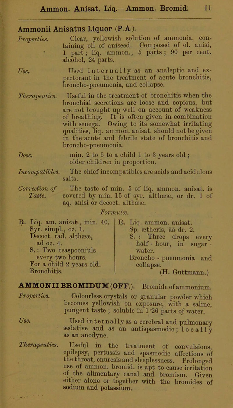 Ammonii Anisatus Liquor (P.A.). Properties. Clear, yellowish solution of ammonia, con- taining oil of aniseed. Composed of ol. anisi, 1 part; liq. ammon., 5 parts ; 90 per cent, alcohol, 24 parts. Use. Used internally as an analeptic and ex- pcctorant in the treatment of acute bronchitis, broncho-pneumonia, and collapse. Therapeutics. Useful in the treatment of bronchitis when the bronchial secretions are loose and copious, but are not brought up well on account of weakness of breathing. It is often given in combination with senega. Owing to its somewhat irritating qualities, liq. ammon. anisat. should not be given in the acute and febrile state of bronchitis and broncho- pneumonia. Dose. min. 2 to 5 to a child 1 to 3 years old ; older children in proportion. Incompatibles. The chief incompatibles are acids and acidulous salts. Correction of The taste of min. 5 of liq. ammon. anisat. is Taste. covered by min. 15 of syr. althaea, or dr. 1 of aq. anisi or decoct, althaea. Formula}. Liq. am. anisat., min. 40. Syr. simpl., oz. 1. Decoct, rad. althaa, ad oz. 4. S.: Two teaspoonfuls every two hours. For a child 2 years old. Bronchitis. Liq. ammon. anisat. Sp. atheris, aa dr. 2. S. : Three drops every half - hour, in sugar - water. Broncho - pneumonia and collapse. (H. Guttmann.) AMMONII BB.OMIDUM (OFF.). Bromide of ammonium. Properties. Colourless crystals or granular powder which becomes yellowish on exposure, with a saline, pungent taste ; soluble in 1-26 parts of water. Use. Used internally as a cerebral and pulmonary sedative and as an antispasmodic; locally as an anodyne. Therapeutics. Useful in the treatment of convulsions, epilepsy, pertussis and spasmodic affections of the throat, enuresis and sleeplessness. Prolonged use of ammon. bromid. is apt to cause irritation of the alimentary canal and bromism. Given either alone or together with the bromides of sodium and potassium.