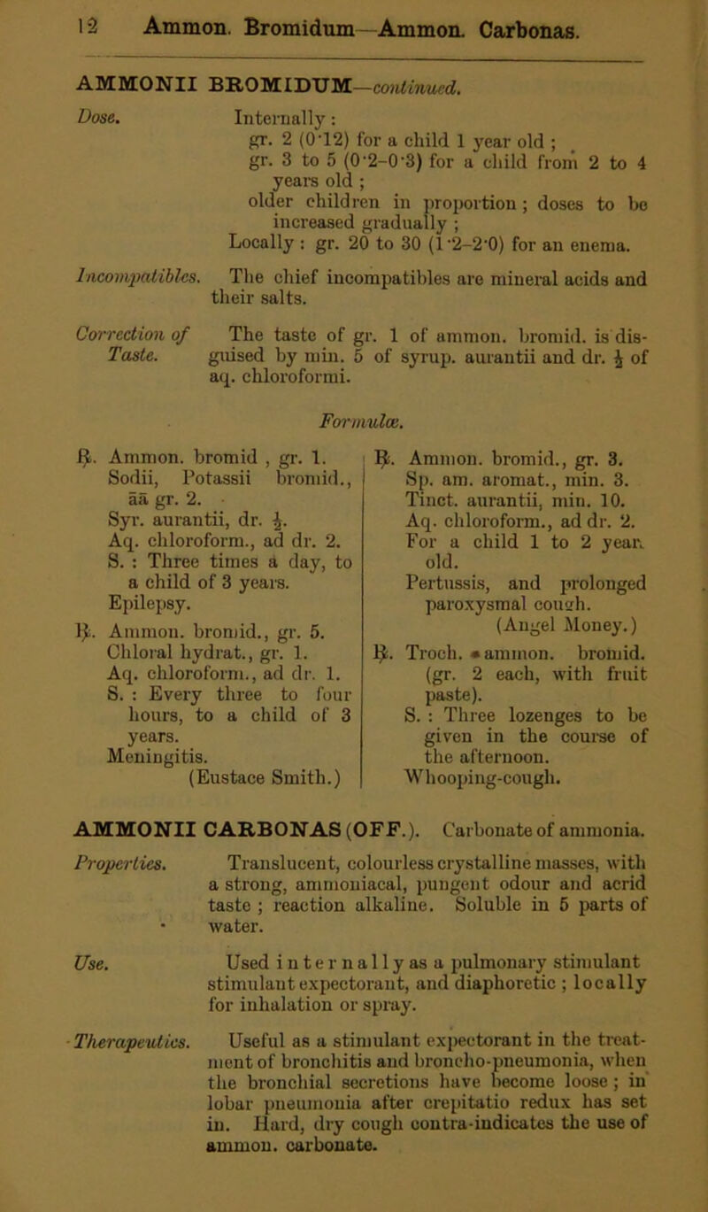AMMONII BEOMIDUM—continued. Dose. Internally: gr. 2 (0 ’12) for a child 1 year old ; gr. 3 to 5 (0'2-0-3) for a child from 2 to 4 years old ; older children in proportion ; doses to be increased gradually ; Locally : gr. 20 to 30 (l'2-2‘0) for an enema. Incompatibles. The chief incompatibles are mineral acids and their salts. Correction of The taste of gr. 1 of ammon. bromid. is dis- taste. guised by min. 5 of syrup, aurantii and dr. i of aq. chloroformi. Formulae. ft. Ammon, bromid , gr. 1. Sodii, Potassii bromid., aa gr. 2. Syr. aurantii, dr. 4. Aq. chloroform., ad dr. 2. S. : Three times a day, to a child of 3 years. Epilepsy. Ammon, bromid., gr. 5. Chloral hydrat., gr. 1. Aq. chloroform., ad dr. 1. S. : Every three to four hours, to a child of 3 years. Meningitis. (Eustace Smith.) Ammon, bromid., gr. 3. Sp. am. aromat., min. 3. Tinct. aurantii, min. 10. Aq. chloroform., ad dr. 2. For a child 1 to 2 year, old. Pertussis, and prolonged paroxysmal coush. (Angel Money.) fy. Troch. •ammon. bromid. (gr. 2 each, with fruit paste). S. : Three lozenges to be given in the course of the afternoon. Whooping-cough. AMMONII CARBONAS (OFF.). Carbonate of ammonia. Properties. Translucent, colourless crystalline masses, with a strong, ammoniacal, pungent odour and acrid taste ; reaction alkaline. Soluble in 5 parts of • water. Use. Used internally as a pulmonary stimulant stimulant expectorant, and diaphoretic ; locally for inhalation or spray. Therapeutics. Useful as a stimulant expectorant in the treat- ment of bronchitis and broncho-pneumonia, when the bronchial secretions have become loose; in lobar pneumonia after crepitatio redux has set in. Hard, dry cough contra-iudicates the use of ammon. carbonate.