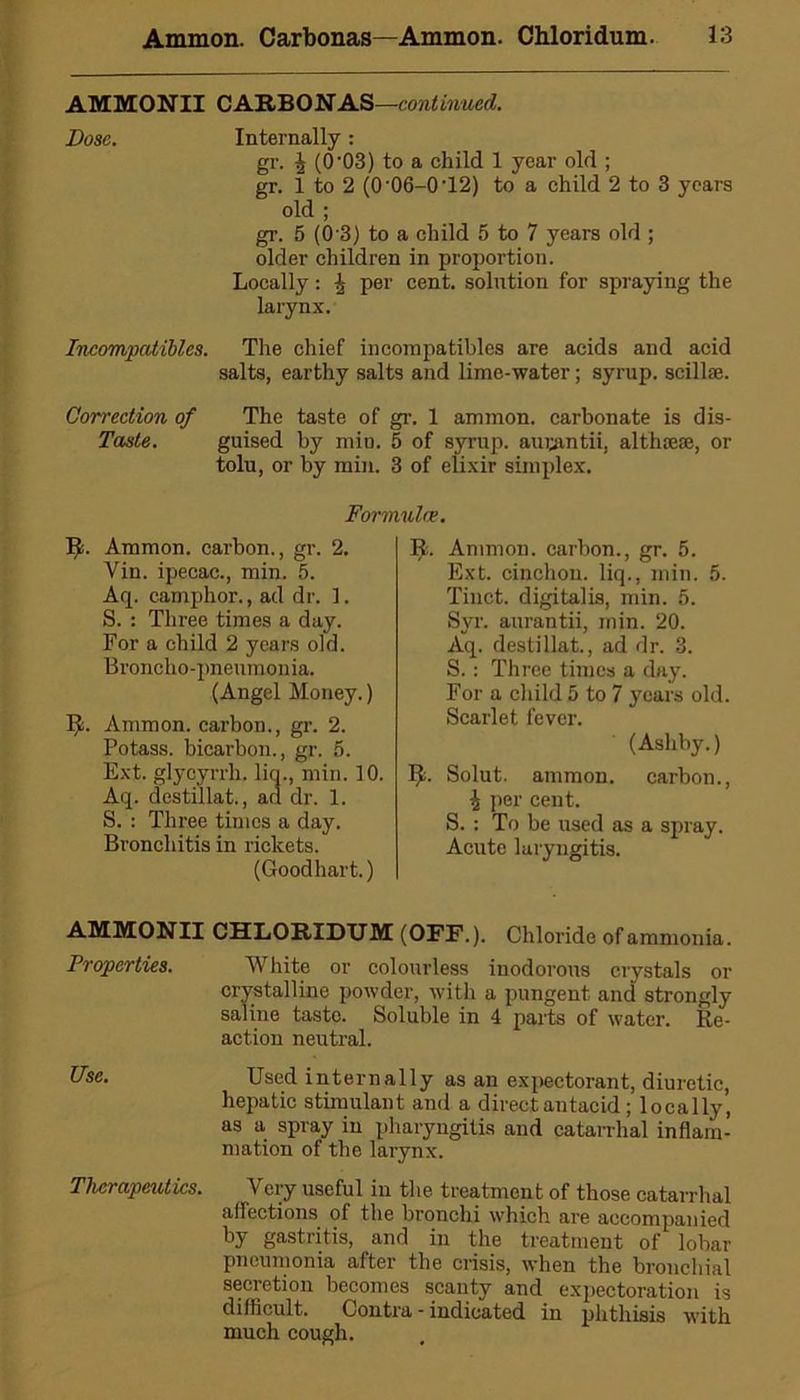 AMMONII CARBONAS—continued. Dose. Internally: gr. \ (0'03) to a child 1 year old ; gr. 1 to 2 (0 06-0’12) to a child 2 to 3 years old ; gr. 5 (0 3) to a child 5 to 7 years old ; older children in proportion. Locally: per cent, solution for spraying the larynx. Incompalibl.es. The chief incompatibles are acids and acid salts, earthy salts and lime-water; syrup, scillae. Correction of The taste of gr. 1 ammon. carbonate is dis- Taste. guised by min. 5 of syrup, augantii, althaese, or tolu, or by min. 3 of elixir simplex. Formulae. It. Ammon, carbon., gr. 2. Vin. ipecac., min. 5. Aq. camphor., ad dr. 1. S. : Three times a day. For a child 2 years old. Broncho-pneumonia. (Angel Money.) Ijt. Ammon, carbon., gr. 2. Potass, bicarbon., gr. 5. Ext. glycyrrh. liq., min. 10. Aq. destillat., an dr. 1. S. : Three times a day. Bronchitis in rickets. (Goodhart.) I£. Ammon, carbon., gr. 5. Ext. cinchou. liq., min. 5. Tinct. digitalis, min. 5. Syr. aurantii, min. 20. Aq. destillat., ad dr. 3. S.: Three times a day. For a child 5 to 7 years old. Scarlet fever. (Ashby.) Ijb Solut. ammon. carbon., \ per cent. S. : To be used as a spray. Acute laryngitis. AMMONII CHLORIDUM (OFF.). Chloride of ammonia. Properties. White or colourless inodorous crystals or crystalline powder, with a pungent and strongly saline taste. Soluble in 4 parts of water. Re- action neutral. Use. Used internally as an expectorant, diuretic, hepatic stimulant and a direct antacid; locally, as a spray in pharyngitis and catarrhal inflam- mation of the larynx. Therapeutics. Very useful in the treatment of those catarrhal affections of the bronchi which are accompanied by gastritis, and in the treatment of lobar pneumonia after the crisis, when the bronchial secretion becomes scanty and expectoration is difficult. Contra - indicated in phthisis with much cough.