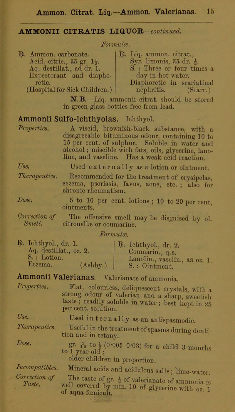 AMMONII CITRATIS LIQUOR—continued. Formula3. II. Ammon, carbonate. Acid, citric., aa gr. 1J. Aq. destillat., ad dr. 1. Expectorant and diapho- retic. (Hospital for Sick Children.) It. Liq. amnion, citrat., Syr. limonis, aa dr. h. S. : Three or four times a day in hot water. Diaphoretic in scarlatinal nephritis. (Starr.) N.B.—Liq. ammonii citrat. should be stored in green glass bottles free from lead. Ammonii Sulfo-iehthyolas. Ichthyol. Properties. A viscid, brownish-black substance, with a disagreeable bituminous odour, containing 10 to 15 per cent, of sulphur. Soluble in water and alcohol; miscible with fats, oils, glycerine, lano- line, and vaseline. Has a weak acid reaction. Use. Used externally as a lotion or ointment. Therapeutics. Recommended for the treatment of erysipelas, eczema, psoriasis, favus, acne, etc. ; also for chronic rheumatism. Dose. 5 to 10 per cent, lotions ; 10 to 20 per cent, ointments. Correction of The offensive smell may be disguised by ol. Smell. citronellie or coumarine. Formulae. Ichthyol., dr. 1. Aq. destillat., oz. 2. S. : Lotion. Eczema. (Ashby.) 1^. Ichthyol., dr. 2. Coumarin., q.s. Lanolin., vaselin., aa oz. 1. S. : Ointment. Ammonii Valerianas. Valerianate of ammonia. Properties. Use. Therapeutics. Dose. Incompatibles. Correction of Taste. Flat, colourless, deliquescent crystals, with a strong odour of valerian and a sharp, sweetish taste ; readily soluble in water ; best kept in 25 per cent, solution. Used internally as an antispasmodic. Useful in the treatment of spasms durino- denti- tion and in tetany. gr- iV to j (0-005-0-03) for a child 3 months to 1 year old ; older children in proportion. Mineral acids and acidulous salts; lime-water. The taste of gr. $ of valerianate of ammonia is veil covered by min. 10 of glycerine with oz. 1 of aqua fcemculi.