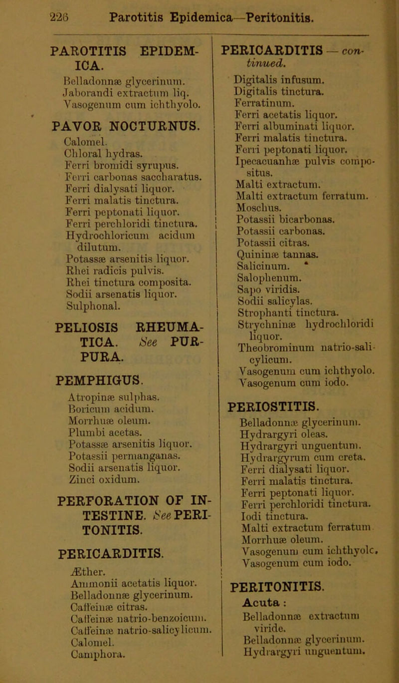 PAROTITIS EPIDEM- ICA. Belladoun® glycerinum. Jaborandi extractum liq. Vasogenum cum iclitliyolo. PAVOR NOCTURNUS. Calomel. Chloral hydras. Ferri bromidi syrmras. Fcrri carbonas saccharatus. Ferri dialysati liquor. Fcrri malatis tinctura. Ferri peptonati liquor. Ferri perchloridi tinctura. Hydrochloricum acidum dilutum. Potass® arsenitis liquor. Rliei radicis pulvis. Rhei tinctura composita. Sodii arsenatis liquor. Sulphonal. PELIOSIS RHEUMA- TICA. See PUR- PURA. PEMPHIGUS. Atropin® sulphas. Boricum acidum. Morrhu® oleum. Plumbi acetas. Potass® arsenitis liquor. Potassii permanganas. Sodii arsenatis liquor. Zinci oxidum. PERFORATION OF IN- TESTINE. See PERI- TONITIS. PERICARDITIS. dither. Aminonii aeetatis liquor. Belladonnse glycerinum. Caffein® citras. Calieime natrio-benzoicum. Calfein* natrio-salicylicum. Calomel. Camphora. PERICARDITIS — con- tinued. Digitalis infusum. Digitalis tinctura. Ferratinum. Ferri aeetatis liquor. Ferri albuminati liquor. Ferri malatis tinctura. Ferri peptonati liquor. Ipecacuanhas pulvis compo- site. Malti extractum. Haiti extractum ferratum. Mosclius. ! Potassii bicarbonas. ' Potassii carbonas. Potassii citras. Quininee tannas. Saliciuum. * Salophenum. Sapo viridis. Sodii salicvlas. Strophanti tinctura. Strychnin® hydrochloridi liquor. Theobrominum natrio-sali- cylicum. Yasogenum cum ichthyolo. Vasogenum cum iodo. PERIOSTITIS. Belladonna1 glycerinum. Hydrargyri oleas. Hydrargyri unguentum. Hydrargyrum cum creta. Ferri dialysati liquor. Ferri malatis tinctura. Ferri peptonati liquor. Ferri perchloridi tinctura. Iodi tinctura. Malti extractum ferratum Morrhu® oleum. Vasogenum cum ichthyolc. Vasogenum cum iodo. PERITONITIS. Acuta: Belladoun® extractum viride. Belladoun® glycerinum. Hydrargyri unguentum.