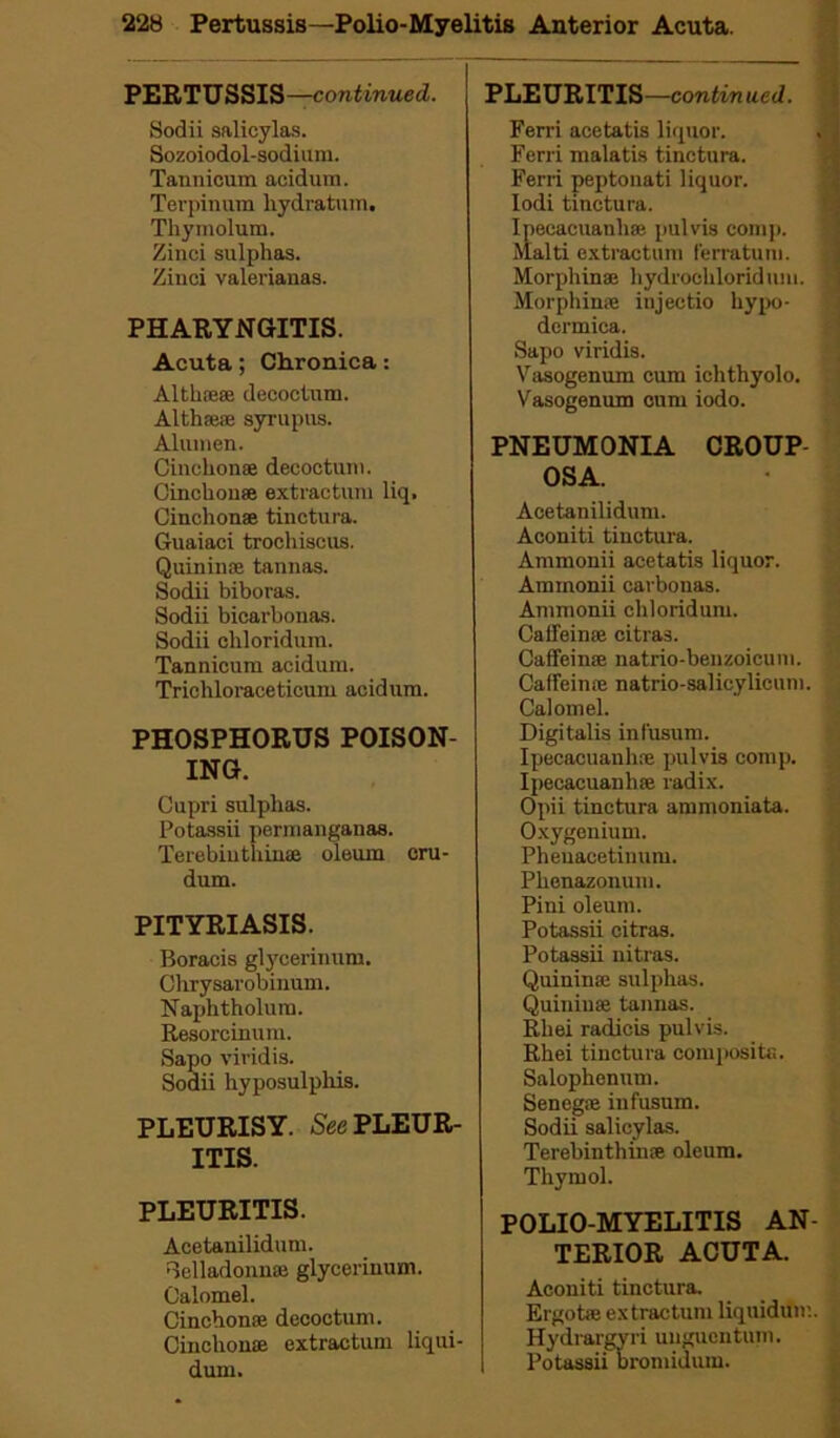 PERTU SSIS—continued. Sodii salicylas. Sozoiodol-sodium. Tannicum acidum. Terpinum hydratum. Thymolum. Zinci sulphas. Zinci valerianas. PHARYNGITIS. Acuta; Chronica: Altluese decoctum. Alth®® syrupus. Aluinen. Cinchon® decoctum. Cinchon® extractum liq. Cinchonas tinctura. Guaiaci trochiscus. Quininae tannas. Sodii biboras. Sodii bicarbonas. Sodii ohloridum. Tannicum acidum. Trichloraceticum acidum. PHOSPHORUS POISON- ING. Cupri sulphas. Potassii permanganas. Terebinthin® oleum eru- dum. PITYRIASIS. Boracis glycerinum. Chrysarobinum. Naphtholum. Resorcinum. Sapo viridis. Sodii hyposulphis. PLEURISY. See PLEUR- ITIS. PLEURITIS. Acetanilidum. Belladonn® glycerinum. Calomel. Cinehonae decoctum. Cinchon® extractum liqui- dum. PLEURITIS—continued. Ferri acetatis liquor. j Ferri malatis tinctura. Ferri peptonati liquor. Iodi tinctura. Ipecacuanh® pulvis comp. Malti extractum (erratum. Morphin® hydrochloridum. Morphin® iujectio hypo- dermica. Sapo viridis. Vasogenum cum ichthyolo. Vasogenum cum iodo. PNEUMONIA CROUP OSA. Acetanilidum. Aconiti tinctura. Ammonii acetatis liquor. Ammonii carbonas. Ammonii chloridum. Caffein® citras. Caffein® natrio-benzoicuni. Caffein® natrio-salicylicum. Calomel. Digitalis infusum. Ipecacuanh® pulvis comp. Ipecacuanh® radix. Opii tinctura ammoniata. Oxygenium. Pheuacetinum. Phenazonum. Pini oleum. Potassii citras. Potassii nitras. Quinin® sulphas. Quiniu® tannas. Rliei radicis pulvis. Rhei tinctura composite. Salophenum. Seneg® infusum. Sodii salicylas. Terebinthin® oleum. Thymol. POLIO MYELITIS AN- TERIOR ACUTA. Aconiti tinctura. Ergot® extractum liquidum. Hydrargvri unguentum. Potassii bromidum.