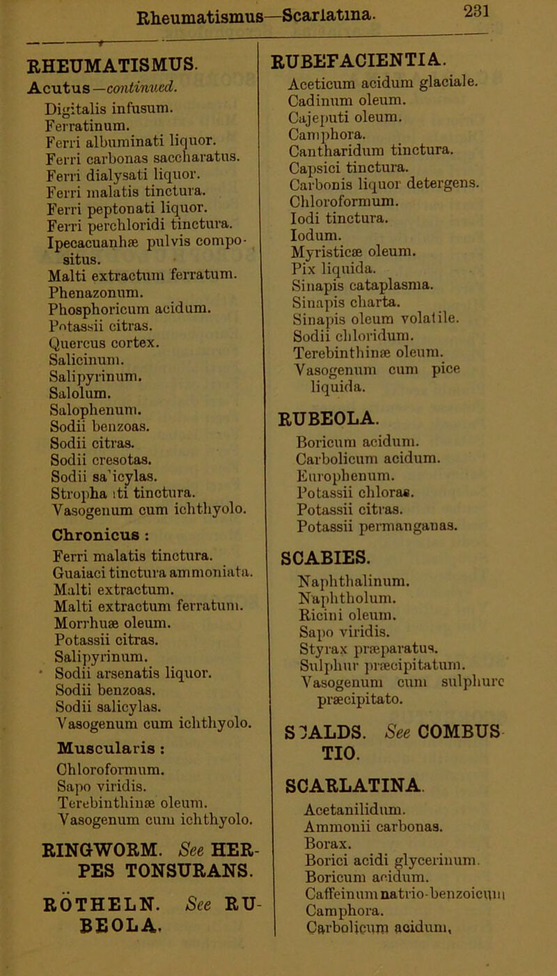 Rheumatismus—Scarlatina. RHEUMATISMUS. Acutus —continued. Digitalis infusum. Ferratinum. Ferri albuminati liquor. Ferri carbonas saccharatus. Ferri dialysati liquor. Ferri malatis tinctura. Ferri peptonati liquor. Ferri perchloridi tinctura. Ipecacuanha pulvis compo- situs. Malti extractuni ferratum. Phenazonum. Phosphoricum acid uni. Potassii citras. Quercus cortex. Salicinuni. Salipyrinum. Sal ol urn. Salophenum. Sodii benzoas. Sodii citras. Sodii cresotas. Sodii sa’icylas. Stropha iti tinctura. Vasogenum cum iohthyolo. Chronicus : Ferri malatis tinctura. Guaiaci tinctura ammoniata. Malti extractuni. Malti extractuni ferratum. Morrhuse oleum. Potassii citras. Salipyrinum. • Sodii arsenatis liquor. Sodii benzoas. Sodii salicylas. Vasogenum cum ichthyolo. Muscularis: Chloroformum. Sapo viridis. TcrebintliiuiB oleum. Vasogenum cum iclithyolo. RINGWORM. See HER- PES TONSURANS. ROTHELN. See RU- BEOLA. RUBEFACIENTIA. Aceticum acidum glacial e. Cadinum oleum. Cajeputi oleum. Camphora. Cantharidum tinctura. Capsici tinctura. Carbon is liquor detergens. Chloroformum. Iodi tinctura. Iodum. Myristicse oleum. Pix liquida. Sinapis cataplasma. Sinapis cliarta. Sinapis oleum volatile. Sodii cliloridum. Terebinthinse oleum. V asogenum cum pice liquida. RUBEOLA. Boricum acidum. Carbolicum acidum. Europhenum. Potassii chlorae. Potassii citras. Potassii permaugauas. SCABIES. Naphthalinum. Naplitholum. Ricini oleum. Sapo viridis. Styrax prseparatus. Sulphur preecipitatum. Vasogenum cum sulpliurc praecipitato. S dALDS. See COMBUS TIO. SCARLATINA. Acetanilidum. Ammonii carbonas. Borax. Borici acidi glycerinum. Boricum acidum. Caffeinumnatrio-benzoicum Camphora. Carbolicum acidum,