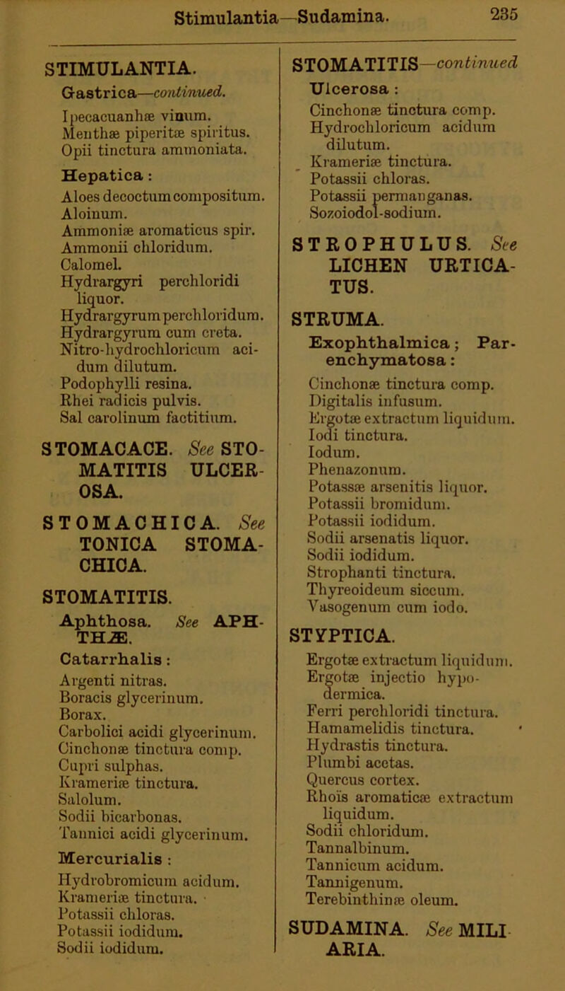 STIMULANTIA. Gastrica—continued. Ipecacuanha vinum. Mentha piperita spiritus. Opii tinctura aramoniata. Hepatica: Aloes decoctumconipositum. Aloinum. Ammonia aromaticus spir. Ammonii chloridum. Calomel. Hydrargyri perchloridi liquor. Hydrargyrum perchloridum. Hydrargyrum cum creta. Nitro-hydrochloricnm aci- dum dilutum. Podophylli resina. Rhei radicis pul vis. Sal carolinum factitium. STOMACACE. See STO- MATITIS ULCER OSA. STOMACHICA. See TONICA STOMA- CHICA. STOMATITIS. Aphthosa. See APH- THAE. Catarrhalis: Argenti nitras. Boracis glycerinum. Borax. Carbolici acidi glycerinum. Cinchona tinctura comp. Cupri sulphas. Krameria tinctura. Salolum. Sodii bicarbonas. Tannici acidi glycerinum. Mercurialis : Hydrobromicum acidum. Krameria tinctura. Potassii chloras. Potassii iodidum. Sodii iodidum. STOMATITIS —continued Ulcerosa : Cinchona tinctura comp. Hydrocliloricum acidum dilutum. Krameria tinctura. Potassii chloras. Potassii permanganas. Sozoiodol-sodium. STROPHULUS. See LICHEN URTICA- TUS. STRUMA. Exophthalmica; Par- enchymatosa: Cinchona tinctura comp. Digitalis infusum. Ergota extractum liquidum. Iodi tinctura. Iodum. Phenazonum. Potassa arsenitis liquor. Potassii bromidum. Potassii iodidum. Sodii arsenatis liquor. Sodii iodidum. Strophanti tinctura. Thyreoideum siccum. Vasogenum cum iodo. STYPTICA. Ergota extractum liquidum. Ergota injectio hypo- dermics. Ferri perchloridi tinctura. Hamamelidis tinctura. Hydrastis tinctura. Plumbi acetas. Quercus cortex. Rhols aromatica extractum liquidum. Sodii chloridum. Tannalbinum. Tannicum acidum. Tannigenum. Terebinthina oleum. SUDAMINA. See MILI ARIA.