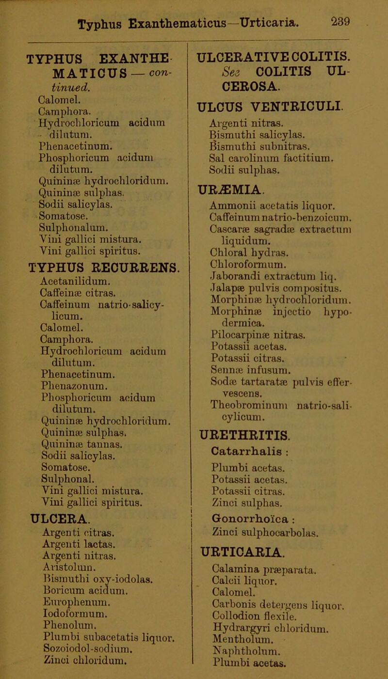 Typhus Exanthematicus—Urticaria. 289 TYPHUS EXANTHE MATICUS — con- tinued. Calomel. Camphora. Hydrochloricum acidum dilu turn. Phenacetinum. Phosplioricum acidum di lu turn. Quinime hydrochloridum. Quinime sulphas. Sodii salicylas. Somatose. Sulphonalum. Vini gallici mist.ura. Vini gallici spiritus. TYPHUS RECURRENS. Acetanilidum. Caffeinae citras. Caffeinum natriosalicy- licum. Calomel. Camphora. Hydrochloricum acidum dilutum. Phenacetinum. Plienazonum. Phosplioricum acidum dilutum. Quininse hydrochloridum. Quininae sulphas. Quininae tannas. Sodii salicylas. Somatose. Sulphonal. Vini gallici mistura. Vini gallici spiritus. ULCERA. Argenti citras. Argenti lactas. Argenti nitras. Aristoluin. Bismuthi oxy-iodolas. Boricum acidum. Europhenum. Iodoi'ormum. Phenolum. Plumbi subacetatis liquor. Sozoiodol-sodium. Zinci chloridum. ULCERATIVE COLITIS. See COLITIS UL CEROSA. ULCUS VENTRICULI. Argenti nitras. Bismuthi salicylas. Bismuthi subnitras. Sal carolinum factitium. Sodii sulphas. UREMIA. Ammonii acetatis liquor. Caffeinum natrio-benzoieum. Cascarae sagradse extractum liquidum. Chloral hydras. Chloroformum. Jaborandi extractum liq. Jalapae pul vis compositus. Morphinse hydrochloridum. Morphinae iniectio hypo- dermica. Pilocarpinse nitras. Potassii acetas. Potassii citras. Sennoe infusum. Sodas tartaratae pulvis efter- vescens. Theobrominum natrio-sali- cylicum. URETHRITIS. Catarrhalis : Plumbi acetas. Potassii acetas. Potassii citras. Zinci sulphas. Gonorrhoica : Zinci sulphocarbolas. URTICARIA. Calaraina praeparata. Calcii liquor. Calomel. Carbonis detergens liquor. Collodion flexile. Hydrargyri chloridum. Mentholum. Naphtholum. Plumbi acetas.