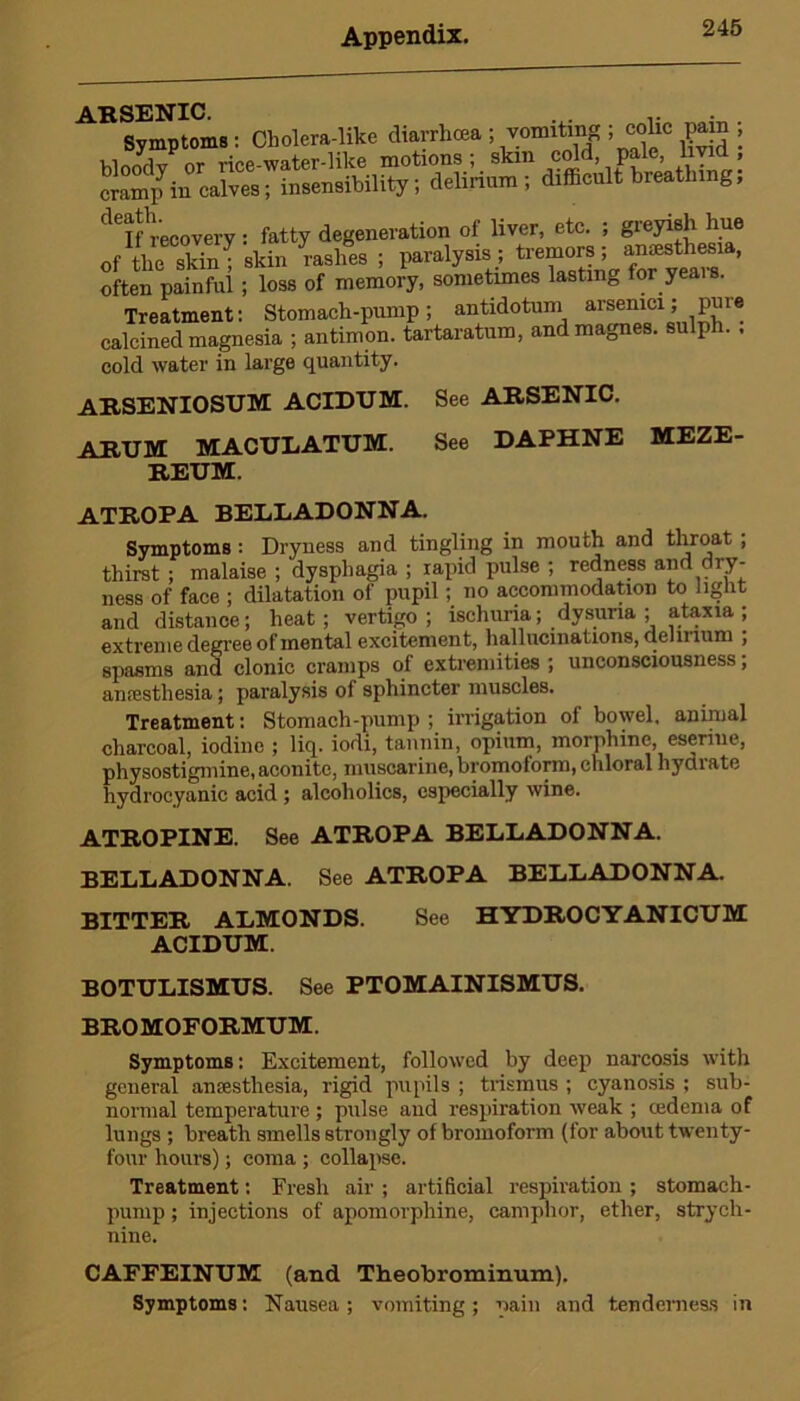 ARSENIC. .. Symptoms: Cholera-like diarrhoea ; vomiting ; colic pain , bloodv or rice-water-like motions; skm cold, pale, livid, cramp in calves; insensibility; delirium; difficult breathing, deifhreoovery: fatty degeneration of liver, etc. ; greyish hue of the skTnT skin rashes ; paralysis; tremors; anesthesia, often painful ; loss of memory, sometimes lasting for yeais. Treatment: Stomach-pump; antidotum arsenici; pure calcined magnesia ; antimon. tartaratum, and magnes. sulj . . cold water in large quantity. ARSENIOSUM ACIDUM. See ARSENIC. ARUM MACULATUM. REUM. See DAPHNE MEZE- ATROPA BELLADONNA. Symptoms : Dryness and tingling in mouth and throat ; thirst ; malaise ; dysphagia ; rapid pulse ; redness and dry- ness of face ; dilatation of pupil; no accommodation to light and distance; heat; vertigo; ischuria; dysuna ; ataxia ; extreme degree of mental excitement, hallucinations, cleiii lum ; spasms and clonic cramps of extremities ; unconsciousness; anaesthesia; paralysis of sphincter muscles. Treatment: Stomach-pump ; irrigation of bowel, animal charcoal, iodine ; liq. iodi, tannin, opium, morphine eseriue, physostigniine, aconite, muscarine, bromotorm, chloral hydiate hydrocyanic acid ; alcoholics, especially wine. ATROPINE. See ATROPA BELLADONNA. BELLADONNA. See ATROPA BELLADONNA. BITTER ALMONDS. See HYDROCYANICUM ACIDUM. BOTULISMUS. See PTOMAINISMUS. BROMOFORMUM. Symptoms: Excitement, followed by deep narcosis with general anaesthesia, rigid pupils ; trismus ; cyanosis ; sub- normal temperature; pulse and respiration weak ; tedema of lungs ; breath smells strongly of bromoform (for about twenty- four hours); coma ; collapse. Treatment: Fresh air ; artificial respiration ; stomach- pump ; injections of apomorphine, camphor, ether, strych- nine. CAFFEINUM (and Theobrominum). Symptoms: Nausea; vomiting; pain and tenderness in