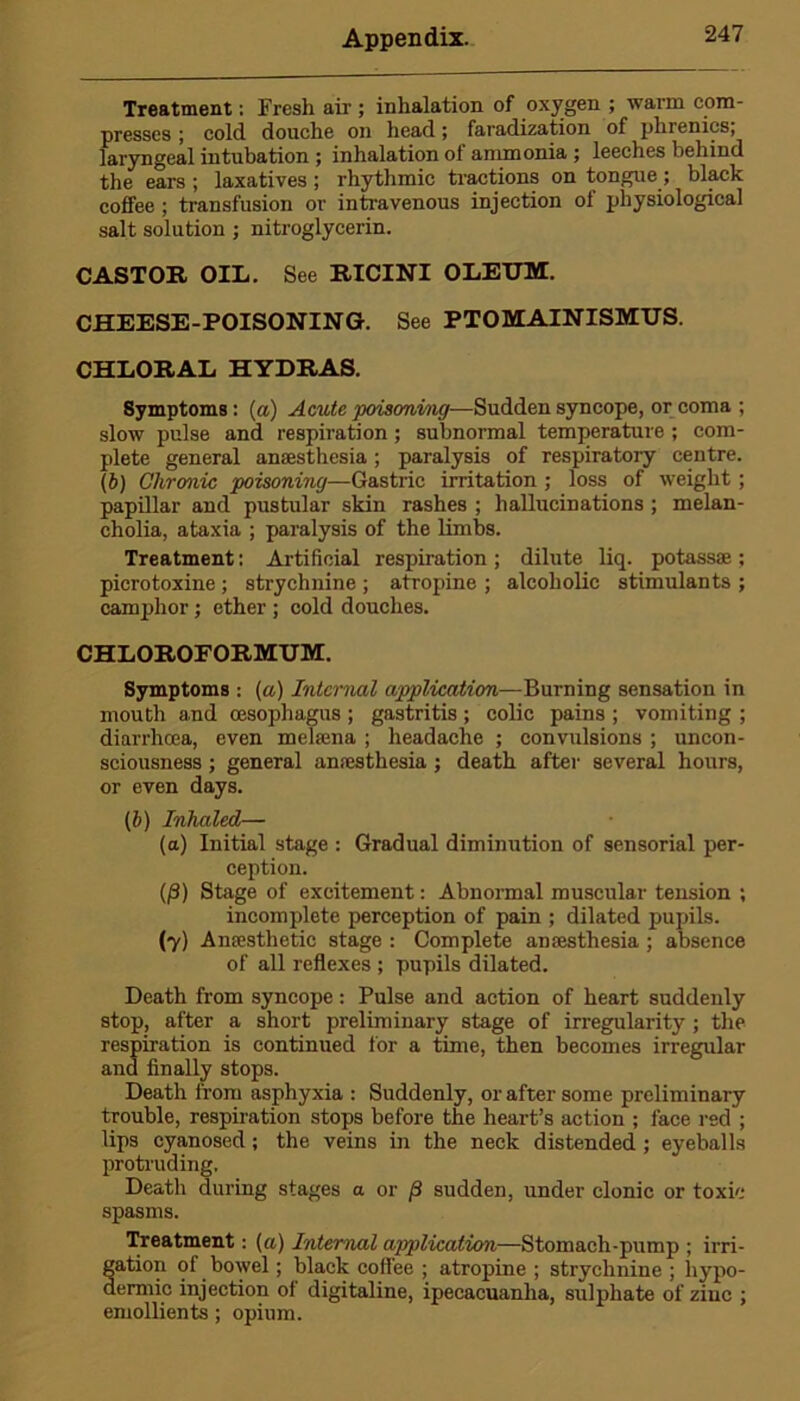 Treatment: Fresh air ; inhalation of oxygen ; warm com- presses ; cold, douche on head; faradization of phrenics, laryngeal intubation ; inhalation of ammonia ; leeches behind the ears ; laxatives ; rhythmic tractions on tongue; black coffee ; transfusion or intravenous injection of physiological salt solution ; nitroglycerin. CASTOR OIL. See RICINI OLEUM. CHEESE-POISONING. See PTOMAINISMUS. CHLORAL HYDRAS. Symptoms: (a) Amite poisoning—Sudden syncope, or coma ; slow pulse and respiration ; subnormal temperature ; com- plete general anaesthesia; paralysis of respiratory centre. (6) Chronic poisoning—Gastric irritation ; loss of weight ; papillar and pustular skin rashes ; hallucinations ; melan- cholia, ataxia ; paralysis of the limbs. Treatment: Artificial respiration ; dilute liq. potassae; picrotoxine; strychnine ; atropine ; alcoholic stimulants ; camphor ; ether ; cold douches. CHLOROEORMUM. Symptoms : (a) Internal application—Burning sensation in mouth and oesophagus ; gastritis ; colic pains ; vomiting ; diarrhoea, even mekena ; headache ; convulsions ; uncon- sciousness ; general anaesthesia ; death after several hours, or even days. (b) Inhaled— (a) Initial stage : Gradual diminution of sensorial per- ception. (/3) Stage of excitement: Abnormal muscular tension ; incomplete perception of pain ; dilated pupils. (7) Anaesthetic stage : Complete anaesthesia ; absence of all reflexes ; pupils dilated. Death from syncope: Pulse and action of heart suddenly stop, after a short preliminary stage of irregularity ; the respiration is continued for a time, then becomes irregular and finally stops. Death from asphyxia : Suddenly, or after some preliminary trouble, respiration stops before the heart’s action ; face red ; lips cyanosed; the veins in the neck distended; eyeballs protruding. Death during stages a or (i sudden, under clonic or toxic spasms. Treatment: (a) Internal application—Stomach - pu mp ; irri- gation of bowel; black coffee ; atropine ; strychnine ; hypo- dermic injection of digitaline, ipecacuanha, sulphate of zinc ; emollients; opium.