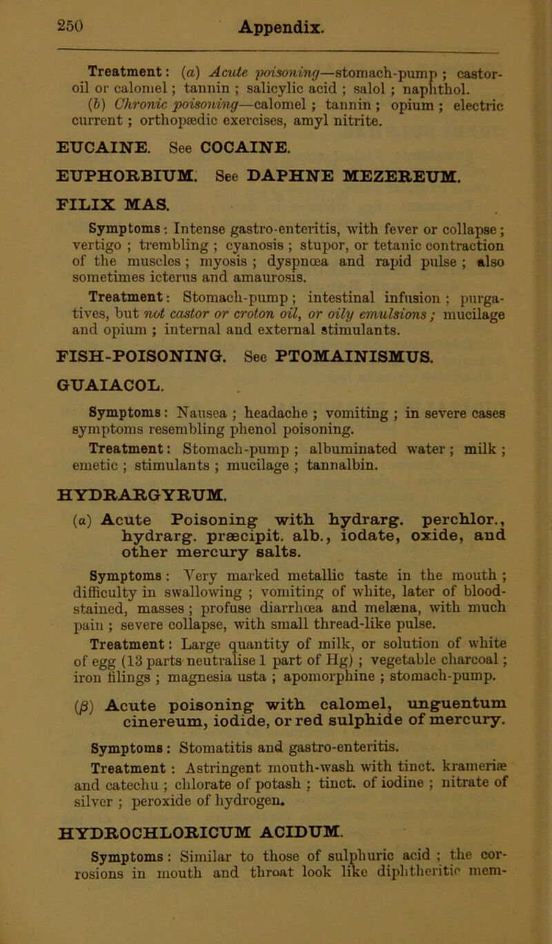 Treatment: (a) Acute poisoning—stomach-pump ; castor- oil or calomel; tannin ; salicylic acid ; salol ; naphthol. (6) Chronic poisoning—calomel ; tannin ; opium ; electric current; orthopaedic exercises, amyl nitrite. EUCAINE. See COCAINE. EUPHORBIUM. See DAPHNE MEZEREUM. FILIX MAS. Symptoms-. Intense gastro-enteritis, with fever or collapse; vertigo ; trembling ; cyanosis ; stupor, or tetanic contraction of the muscles; myosis ; dyspnoea and rapid pulse ; also sometimes icterus and amaurosis. Treatment: Stomach-pump ; intestinal infusion ; purga- tives, but not castor or croton oil, or oily emulsions ; mucilage and opium ; internal and external stimulants. FISH-POISONING. See PTOMAINISMUS. GUAIACOL. Symptoms: Nausea ; headache ; vomiting ; in severe cases symptoms resembling phenol poisoning. Treatment: Stomach-pump; albuminated water; milk; emetic ; stimulants ; mucilage ; tannalbin. HYDRARGYRUM. (a) Acute Poisoning- with hydrarg. perchlor., hydrarg. praecipit. alb., iodate, oxide, and other mercury salts. Symptoms: Very marked metallic taste in the mouth ; difficulty in swallowing ; vomiting of white, later of blood- stained, masses ; profuse diarrhoea and melaena, with much pain ; severe collapse, with small thread-like pulse. Treatment: Large quantity of milk, or solution of white of egg (13 parts neutralise 1 part of Hg) ; vegetable charcoal; iron tilings ; magnesia usta ; apomorphine ; stomach-pump. (j8) Acute poisoning with calomel, unguentum cinereum, iodide, or red sulphide of mercury. Symptoms : Stomatitis and gastro-enteritis. Treatment : Astringent mouth-wash with tinct. krameriae and catechu ; chlorate of potash : tinct. of iodine ; nitrate of silver ; peroxide of hydrogen. HYDROCHLORICUM ACIDUM. Symptoms : Similar to those of sulphuric acid ; the cor- rosions in mouth and throat look like diphtheritic mem-