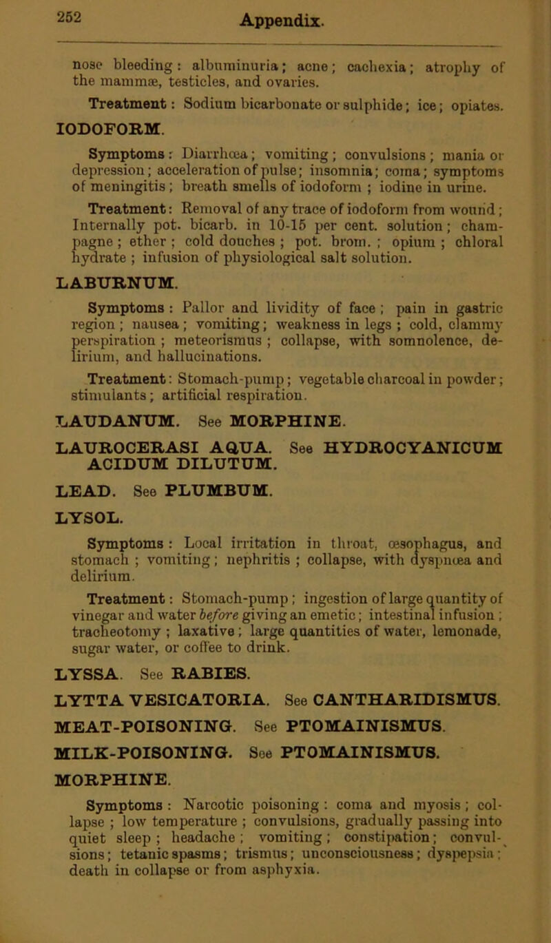 nose bleeding : albuminuria; acne; cachexia; atrophy of the mammae, testicles, and ovaries. Treatment: Sodium bicarbonate or sulphide; ice; opiates. IODOFORM. Symptoms : Diarrhoea; vomiting ; convulsions ; mania or depression; acceleration of pulse; insomnia; coma; symptoms of meningitis ; breath smells of iodoform ; iodine in urine. Treatment: Removal of any trace of iodoform from wound; Internally pot. bicarb, in 10-15 per cent, solution; cham- pagne ; ether ; cold douches ; pot. brom. ; opium ; chloral hydrate ; infusion of physiological salt solution. LABURNUM. Symptoms : Pallor and lividity of face ; pain in gastric- region ; nausea; vomiting; weakness in legs ; cold, clammy perspiration ; meteorisraus ; collapse, with somnolence, de- lirium, and hallucinations. Treatment: Stomach-pump; vegetable charcoal in powder; stimulants; artificial respiration. LAUDANUM. See MORPHINE. LAUROCERASI AQUA. See HYDROCYANICUM ACIDUM DILUTUM. LEAD. See PLUMBUM. LYSOL. Symptoms : Local irritation in throat, oesophagus, and stomach ; vomiting; nephritis ; collapse, with dyspntea and delirium. Treatment: Stomach-pump; ingestion of large quantity of vinegar and water before giving an emetic; intestinal infusion ; tracheotomy ; laxative ; large quantities of water, lemonade, sugar water, or coffee to drink. LYSSA. See RABIES. LYTTA VESICATORIA. See CANTHARIDISMUS. MEAT-POISONING. See PTOMAINISMUS. MILK-POISONING. See PTOMAINISMUS. MORPHINE. Symptoms : Narcotic poisoning : coma and myosis ; col- lapse ; low temperature ; convulsions, gradually passing into quiet sleep; headache; vomiting; constipation; convul- sions ; tetanic spasms; trismus; unconsciousness; dyspepsia ; death in collapse or from asphyxia.