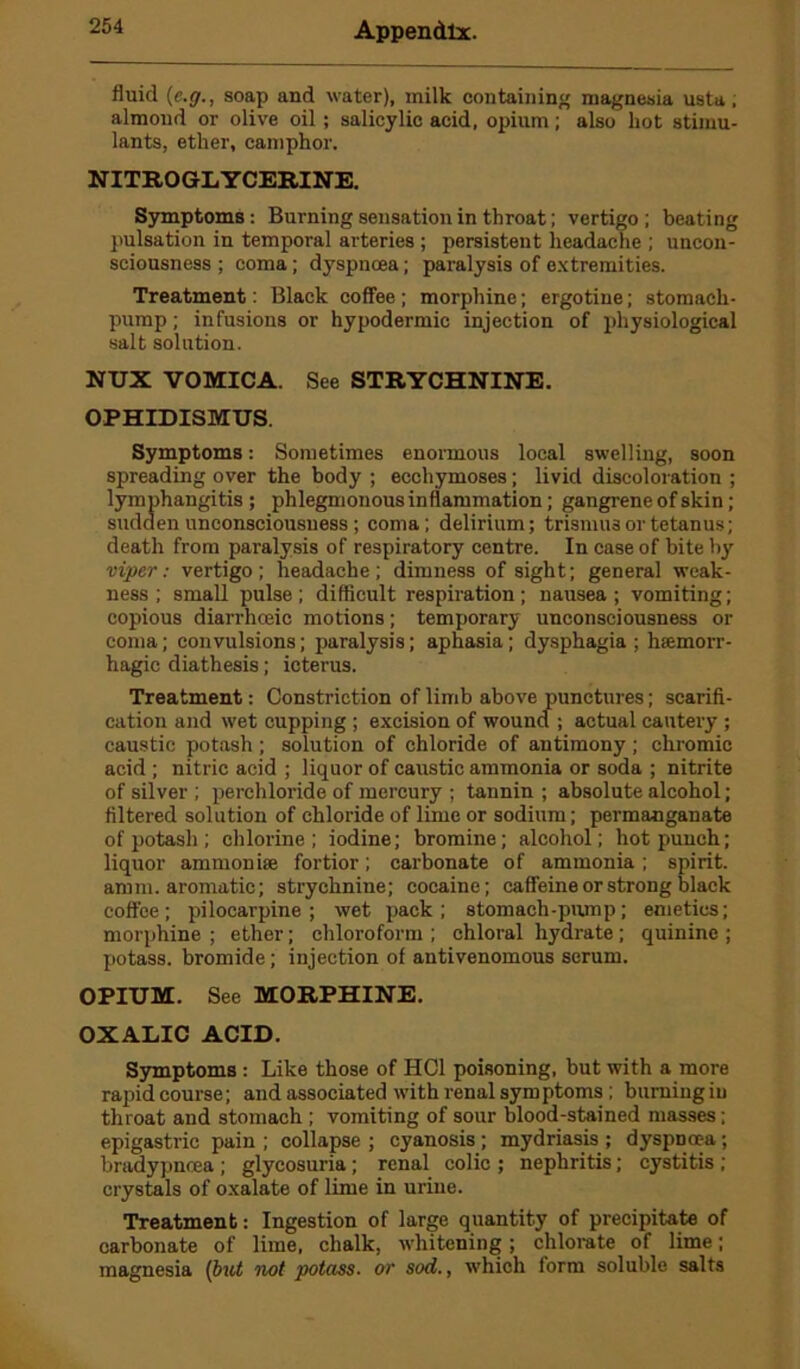 fluid (c.gsoap and water), milk containing magnesia usta, almond or olive oil; salicylic acid, opium; also hot stimu- lants, ether, camphor. NITROGLYCERINE. Symptoms: Burning sensation in throat; vertigo; beating pulsation in temporal arteries ; persistent headache ; uncon- sciousness ; coma; dyspnoea; paralysis of extremities. Treatment: Black coffee; morphine; ergotine; stomach- pump ; infusions or hypodermic injection of physiological salt solution. NUX VOMICA. See STRYCHNINE. OPHIDISMUS. Symptoms: Sometimes enormous local swelling, soon spreading over the body ; ecchymoses; livid discoloration ; lymphangitis ; phlegmonous inflammation; gangrene of skin; sudden unconsciousness ; coma; delirium; trismus or tetanus; death from paralysis of respiratory centre. In case of bite by viper: vertigo; headache; dimness of sight; general weak- ness; small pulse; difficult respiration; nausea; vomiting; copious diarrhceic motions; temporary unconsciousness or coma; convulsions; paralysis; aphasia ; dysphagia ; haemorr- hagic diathesis; icterus. Treatment: Constriction of limb above punctures; scarifi- cation and wet cupping ; excision of wound ; actual cautery; caustic potash ; solution of chloride of antimony; chromic acid ; nitric acid ; liquor of caustic ammonia or soda ; nitrite of silver ; perchloride of mercury ; tannin ; absolute alcohol; filtered solution of chloride of lime or sodium; permanganate of potash ; chlorine; iodine; bromine; alcohol; hot punch; liquor ammonite fortior; carbonate of ammonia; spirit, am m. aromatic; strychnine; cocaine; caffeine or strong black coffee; pilocarpine; wet pack; stomach-pump; emetics; morphine ; ether; chloroform ; chloral hydrate ; quinine ; potass, bromide; injection of antivenomous serum. OPIUM. See MORPHINE. OXALIC ACID. Symptoms : Like those of HC1 poisoning, but with a more rapid course; and associated with renal symptoms ; burning in throat and stomach ; vomiting of sour blood-stained masses; epigastric pain ; collapse ; cyanosis; mydriasis ; dyspnoea; bradypncea; glycosuria; renal colic ; nephritis; cystitis ; crystals of oxalate of lime in urine. Treatment: Ingestion of large quantity of precipitate of carbonate of lime, chalk, whitening; chlorate of lime; magnesia (but not potass, or sod., which form soluble salts