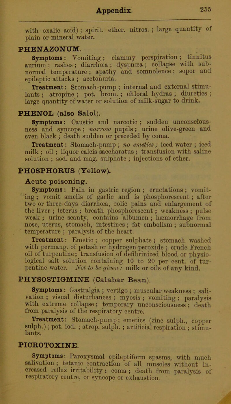 with oxalic acid); spirit, ether, nitros. ; large quantity of plain or mineral water. PHENAZONUM. Symptoms: Vomiting ; clammy perspiration; tinnitus aurium ; rashes ; diarrhoea ; dyspnoea ; collapse with sub- normal temperature ; apathy and somnolence; sopor and epileptic attacks ; acetoimria. Treatment: Stomach-pump ; internal and external stimu- lants ; atropine ; pot. brom. ; chloral hydras ; diuretics ; large quantity of water or solution of milk-sugar to drink. PHENOL (also Salol). Symptoms: Caustic and narcotic ; sudden unconscious- ness and syncope; narrow pupils; urine olive-green and even black ; death sudden or preceded by coma. Treatment: Stomach-pump ; no emetics ; iced water ; iced milk ; oil ; liquor calcis saccharatus ; transfusion with saline solution ; sod. and mag. sulphate ; injections of ether. PHOSPHORUS (Yellow). Acute poisoning. Symptoms : Pain in gastric region ; eructations ; vomit- ing ; vomit smells of garlic and is phosphorescent; after two or three days diarrhoea, colic pains and enlargement of the liver ; icterus ; breath phosphorescent; weakness ; pulse weak ; urine scanty, contains albumen ; haemorrhage from nose, uterus, stomach, intestines ; fat embolism ; subnormal temperature ; paralysis of the heart. Treatment: Emetic ; copper sulphate ; stomach washed with permang. of potash or hydrogen peroxide ; crude French oil of turpentine; transfusion of defibrinized blood or physio- logical salt solution containing 10 to 20 per cent, of tur- pentine water. Not to be given: milk or oils of any kind. PHYSOSTIGMINE (Calabar Bean). Symptoms : Gastralgia ; vertigo ; muscular weakness ; sali- vation ; visual disturbances ; myosis ; vomiting ; paralysis with extreme collapse; temporary unconsciousness ; death from paralysis of the respiratory centre. Treatment: Stomach-pump; emetics (zinc sulph., copper sulph.) ; pot. iod. ; atrop. sulph. ; artificial respiration ; stimu- lants. PICROTOXINE. Symptoms: Paroxysmal epileptiform spasms, with much salivation ; tetanic contraction of all muscles without in- creased reflex irritability ; coma ; death from paralysis of respiratory centre, or syncope or exhaustion.