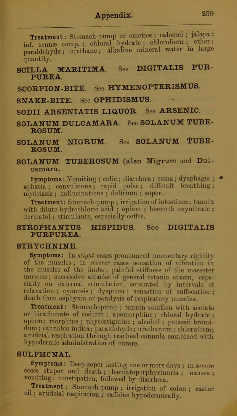 Treatment: Stomach-pump or emetics ; calomel ; jalapa ; inf. sen life comp. ; chloral hydrate ; chloroform ; ether; paraldehyde; urethane; alkaline mineral water m large quantity. SCILLA MARITIMA. See DIGITALIS PUR- PUREA. SCORPION-BITE. See HYMENOPTERISMUS. SNAKE-BITE. See OPHIDISMUS. SODII ARSENIATIS LIQUOR. See ARSENIC. SOLANUM DULCAMARA. See SOLANUM TUBE- ROSUM. SOLANUM NIGRUM. See SOLANUM TUBE- ROSUM. SOLANUM TUBEROSUM (also Nigrum and Dul- camara. Symptoms: Vomiting ; colic; diarrhoea; coma; dysphagia ; aphasia ; convulsions ; rapid pulse ; difficult breathing ; mydriasis; hallucinations ; delirium ; sopor. Treatment: Stomach-pump; irrigation of intestines; tannin with dilute hydrochloric acid ; opium ; bismuth oxynitrato ; dermatol; stimulants, especially coffee. STROPHANTUS HISPIDUS. See DIGITALIS PURPUREA. STRYCHNINE. Symptoms: In slight cases pronounced momentary rigidity of the muscles ; in severer cases sensation of vibration in the muscles of the limbs ; painful stiffness of the masseter muscles; successive attacks of general tetanic spasm, espe- cially on external stimulation, separated by intervals of relaxation ; cyanosis ; dyspnoea ; sensation of suffocation ; death from asphyxia or paralysis of respiratory muscles. Treatment: Stomach-pump ; tannin solution with acetate or bicarbonate of sodium ; apomorphine ; chloral hydrate ; opium; morphine ; physostigmine ; alcohol ; potassii bromi- dum; cannabis indica; paraldehyde; urethanum; chloroform; artificial respiration through tracheal cannula combined with hypodermic administration of curare. SULPHCNAL. Symptoms : Deep sopor lasting one or more days ; in severe cases stupor and death ; hsematoporphyriniiria ; nausea; vomiting ; constipation, followed by diarrhoea. Treatment: Stomach-pump ; irrigation of colon ; castor oil; artificial respiration ; caffeine hypodermically.