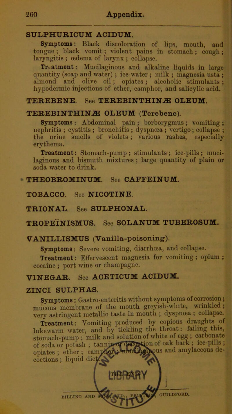 SULPHUEICUM ACIDUM. Symptoms: Black discoloration of lips, mouth, and tongue ; black vomit; violent pains in stomach ; cough ; laryngitis ; cedema of larynx ; collapse. Treatment: Mucilaginous and alkaline liquids in large quantity (soap and water) ; ice-water ; milk ; magnesia usta ; almond and olive oil; opiates; alcoholic stimulants ; hypodermic injections of ether, camphor, and salicylic acid. TEREBENE. See TEREBINTHINZE OLEUM. TEREBINTHINiE OLEUM (Terebene). Symptoms: Abdominal pain ; borborygmus ; vomiting ; nephritis ; cystitis ; bronchitis ; dyspnoea ; vertigo; collapse ; the uriue smells of violets; various rashes, especially erythema. Treatment: Stomach-pump; stimulants; ice-pills; muci- laginous and bismuth mixtures ; large quantity of plain or soda water to drink. • THEOBROMINUM. See CAFFEINUM. TOBACCO. See NICOTINE. TRIONAL. See SULPHONAL. TROPEINISMUS. See SOLANUM TUBEROSUM. VANILLISMUS (Vanilla-poisoning). Symptoms : Severe vomiting, diarrhoea, and collapse. Treatment: Effervescent magnesia for vomiting ; opium ; cocaine ; port wine or champagne. VINEGAR. See ACETICUM ACIDUM. ZINCI SULPHAS. Symptoms: Gastro-enteritis without symptoms of corrosion; mucous membrane of the mouth greyish-white, wrinkled ; very astringent metallic taste in mouth ; dyspnoea ; collapse. Treatment: Vomiting produced by copious draughts of lukewarm water, and by tickling the throat: failing this, stomach-pump; milk and solution of white of egg ; carbonate of soda or potash ; tanniM'flj* 'Wuptmn ot oak bark ; ice-puls ; opiates ; ether ; oampl&V^(fiyik)us and amJlaceous de- coctions ; liquid BILLING AND GUILDFORD.