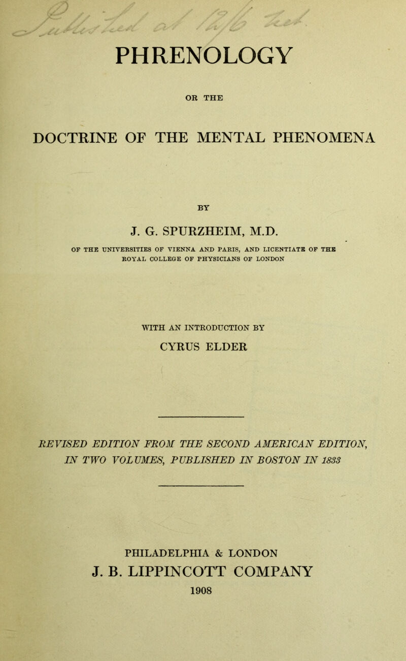 PHRENOLOGY OR THE DOCTRINE OF THE MENTAL PHENOMENA BY J. G. SPURZHEIM, M.D. OF THE UNIVERSITIES OF VIENNA AND PARIS, AND LICENTIATE OF THE ROYAL COLLEGE OF PHYSICIANS OF LONDON WITH AN INTRODUCTION BY CYRUS ELDER REVISED EDITION FROM THE SECOND AMERICAN EDITION\ IN TWO VOLUMES, PUBLISHED IN BOSTON IN 1833 PHILADELPHIA & LONDON J. B. LIPPINCOTT COMPANY 1908