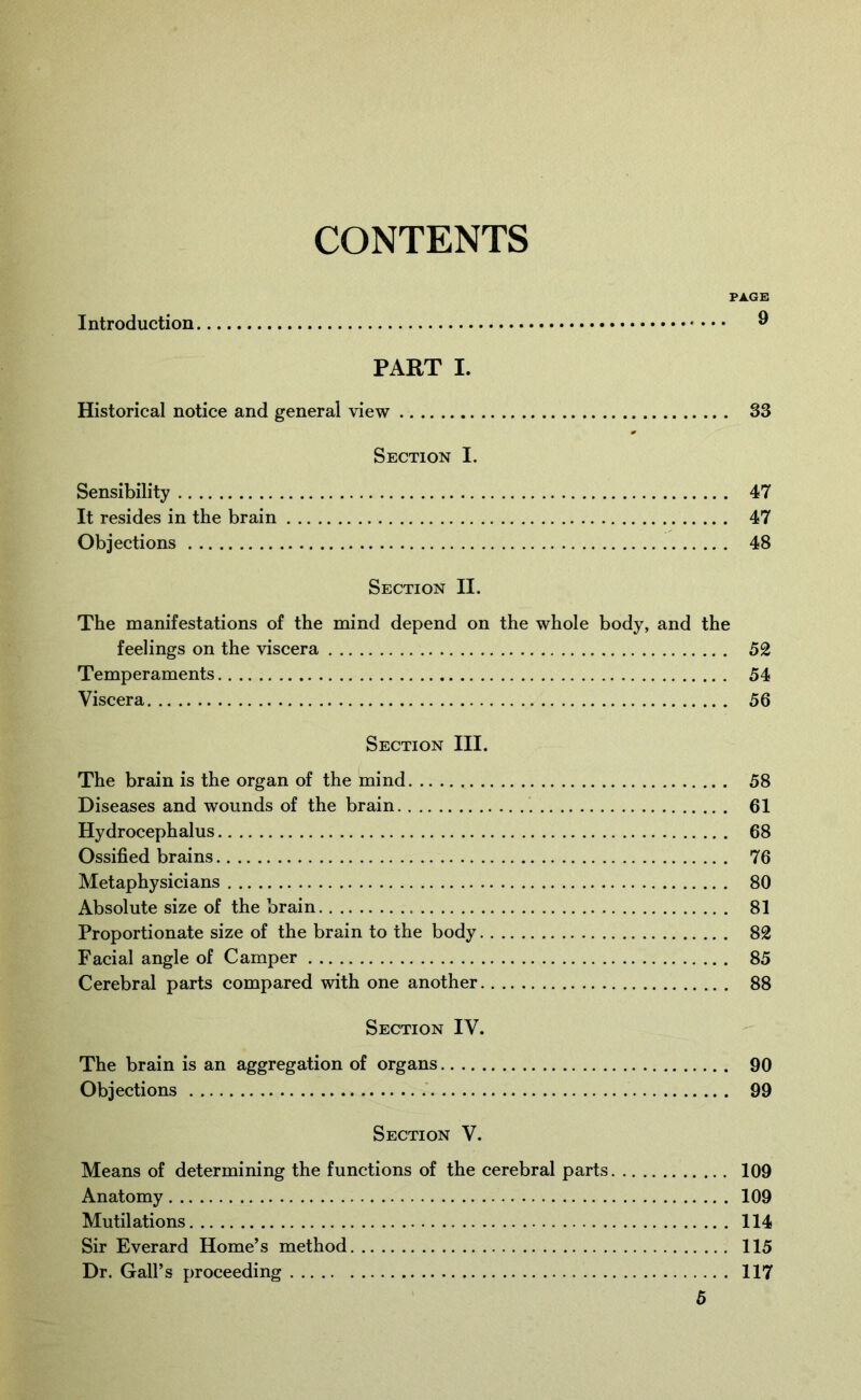 CONTENTS PAGE Introduction ® PART I. Historical notice and general view 33 Section I. Sensibility 47 It resides in the brain 47 Objections 48 Section II. The manifestations of the mind depend on the whole body, and the feelings on the viscera 52 Temperaments 54 Viscera 56 Section III. The brain is the organ of the mind 58 Diseases and wounds of the brain 61 Hydrocephalus 68 Ossified brains 76 Metaphysicians 80 Absolute size of the brain 81 Proportionate size of the brain to the body 82 Facial angle of Camper 85 Cerebral parts compared with one another 88 Section IV. The brain is an aggregation of organs 90 Objections 99 Section V. Means of determining the functions of the cerebral parts 109 Anatomy 109 Mutilations 114 Sir Everard Home’s method 115 Dr. Gall’s proceeding 117