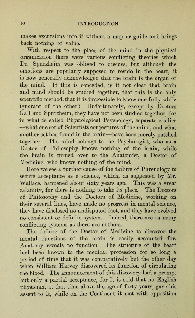 makes excursions into it without a map or guide and brings back nothing of value. With respect to the place of the mind in the physical organization there were various conflicting theories which Dr. Spurzheim was obliged to discuss, but although the emotions are popularly supposed to reside in the heart, it is now generally acknowledged that the brain is the organ of the mind. If this is conceded, is it not clear that brain and mind should be studied together, that this is the only scientific method, that it is impossible to know one fully while ignorant of the other? Unfortunately, except by Doctors Gall and Spurzheim, they have not been studied together, for in what is called Physiological Psychology, separate studies —what one set of Scientists conjectures of the mind, and what another set has found in the brain—have been merely patched together. The mind belongs to the Psychologist, who as a Doctor of Philosophy knows nothing of the brain, while the brain is turned over to the Anatomist, a Doctor of Medicine, who knows nothing of the mind. Here we see a further cause of the failure of Phrenology to secure acceptance as a science, which, as suggested by Mr. Wallace, happened about sixty years ago. This was a great calamity, for there is nothing to take its place. The Doctors of Philosophy and the Doctors of Medicine, working on their several lines, have made no progress in mental science, they have disclosed no undisputed fact, and they have evolved no consistent or definite system. Indeed, there are as many conflicting systems as there are authors. The failure of the Doctor of Medicine to discover the mental functions of the brain is easily accounted for. Anatomy reveals no function. The structure of the heart had been known to the medical profession for so long a period of time that it was comparatively but the other day when William Harvey discovered its function of circulating the blood. The announcement of this discovery had a prompt but only a partial acceptance, for it is said that no English physician, at that time above the age of forty years, gave his assent to it, while on the Continent it met with opposition