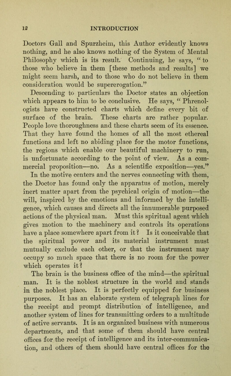 Doctors Gall and Spurzheim, this Author evidently knows nothing, and he also knows nothing of the System of Mental Philosophy which is its result. Continuing, he says, “ to those who believe in them [these methods and results] we might seem harsh, and to those who do not believe in them consideration would be supererogation.” Descending to particulars the Doctor states an objection which appears to him to be conclusive. He says, “ Phrenol- ogists have constructed charts which define every bit of surface of the brain. These charts are rather popular. People love thoroughness and these charts seem of its essence. That they have found the homes of all the most ethereal functions and left no abiding place for the motor functions, the regions which enable our beautiful machinery to run, is unfortunate according to the point of view. As a com- mercial proposition—no. As a scientific exposition—yes.” In the motive centers and the nerves connecting with them, the Doctor has found only the apparatus of motion, merely inert matter apart from the psychical origin of motion—the will, inspired by the emotions and informed by the intelli- gence, which causes and directs all the innumerable purposed actions of the physical man. Must this spiritual agent which gives motion to the machinery and controls its operations have a place somewhere apart from it ? Is it conceivable that the spiritual power and its material instrument must mutually exclude each other, or that the instrument may occupy so much space that there is no room for the power which operates it? The brain is the business office of the mind—the spiritual man. It is the noblest structure in the world and stands in the noblest place. It is perfectly equipped for business purposes. It has an elaborate system of telegraph lines for the receipt and prompt distribution of intelligence, and another system of lines for transmitting orders to a multitude of active servants. It is an organized business with numerous departments, and that some of them should have central offices for the receipt of intelligence and its inter-communica- tion, and others of them should have central offices for the