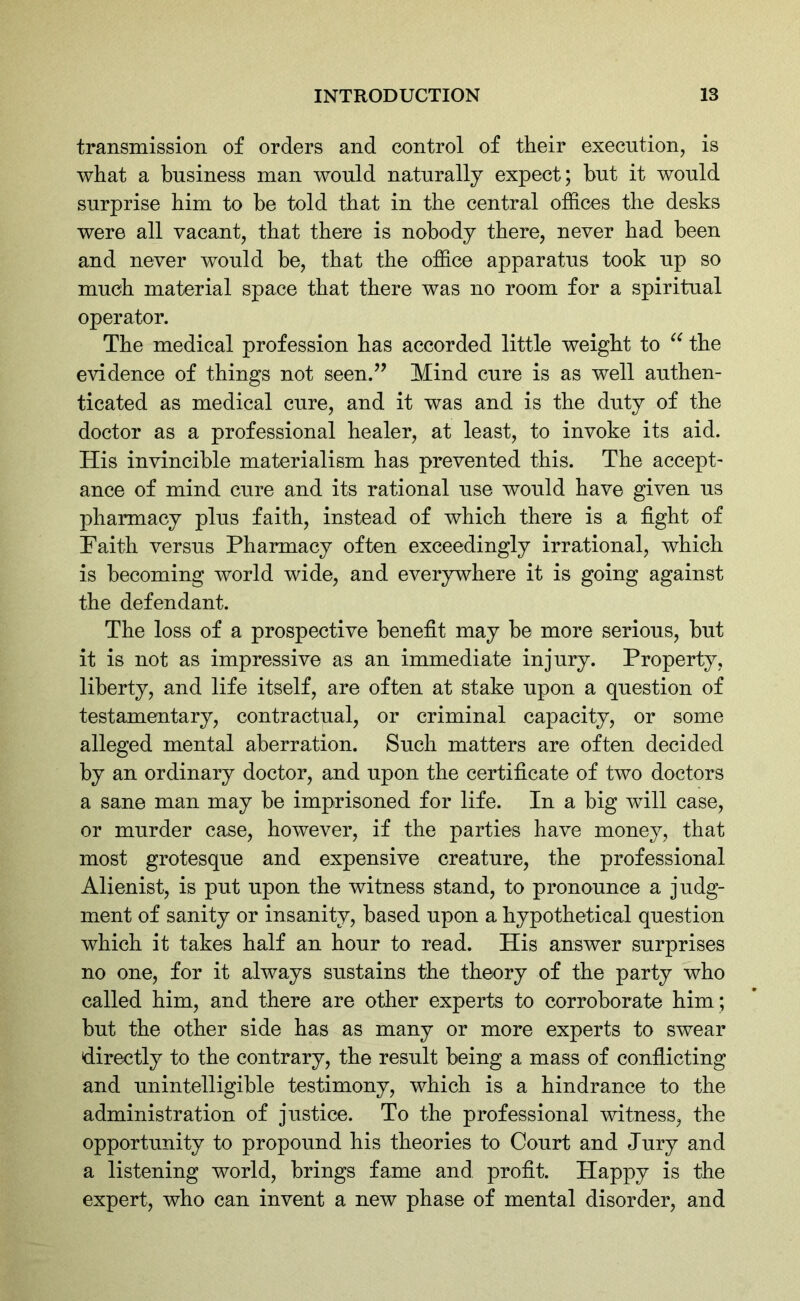 transmission of orders and control of their execution, is what a business man would naturally expect; hut it would surprise him to he told that in the central offices the desks were all vacant, that there is nobody there, never had been and never would be, that the office apparatus took up so much material space that there was no room for a spiritual operator. The medical profession has accorded little weight to “ the evidence of things not seen.” Mind cure is as well authen- ticated as medical cure, and it was and is the duty of the doctor as a professional healer, at least, to invoke its aid. His invincible materialism has prevented this. The accept- ance of mind cure and its rational use would have given us pharmacy plus faith, instead of which there is a fight of Faith versus Pharmacy often exceedingly irrational, which is becoming world wide, and everywhere it is going against the defendant. The loss of a prospective benefit may he more serious, hut it is not as impressive as an immediate injury. Property, liberty, and life itself, are often at stake upon a question of testamentary, contractual, or criminal capacity, or some alleged mental aberration. Such matters are often decided by an ordinary doctor, and upon the certificate of two doctors a sane man may he imprisoned for life. In a big will case, or murder case, however, if the parties have money, that most grotesque and expensive creature, the professional Alienist, is put upon the witness stand, to pronounce a judg- ment of sanity or insanity, based upon a hypothetical question which it takes half an hour to read. His answer surprises no one, for it always sustains the theory of the party who called him, and there are other experts to corroborate him ; but the other side has as many or more experts to swear directly to the contrary, the result being a mass of conflicting and unintelligible testimony, which is a hindrance to the administration of justice. To the professional witness, the opportunity to propound his theories to Court and Jury and a listening world, brings fame and profit. Happy is the expert, who can invent a new phase of mental disorder, and