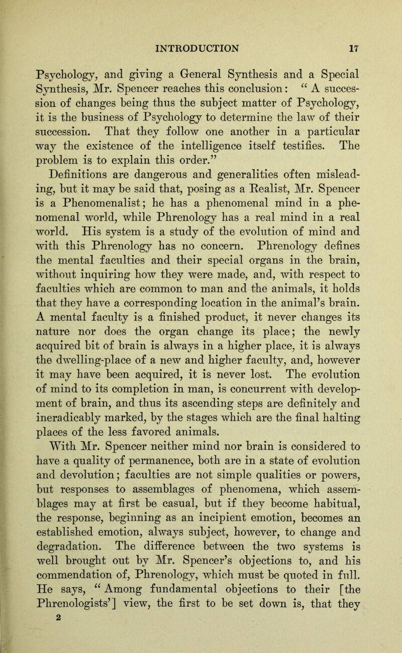 Psychology, and giving a General Synthesis and a Special Synthesis, Mr. Spencer reaches this conclusion: “ A succes- sion of changes being thus the subject matter of Psychology, it is the business of Psychology to determine the law of their succession. That they follow one another in a particular way the existence of the intelligence itself testifies. The problem is to explain this order.” Definitions are dangerous and generalities often mislead- ing, but it may be said that, posing as a Realist, Mr. Spencer is a Phenomenalist; he has a phenomenal mind in a phe- nomenal world, while Phrenology has a real mind in a real world. His system is a study of the evolution of mind and with this Phrenology has no concern. Phrenology defines the mental faculties and their special organs in the brain, without inquiring how they were made, and, with respect to faculties which are common to man and the animals, it holds that they have a corresponding location in the animal’s brain. A mental faculty is a finished product, it never changes its nature nor does the organ change its place; the newly acquired hit of brain is always in a higher place, it is always the dwelling-place of a new and higher faculty, and, however it may have been acquired, it is never lost. The evolution of mind to its completion in man, is concurrent with develop- ment of brain, and thus its ascending steps are definitely and ineradicably marked, by the stages which are the final halting places of the less favored animals. With Mr. Spencer neither mind nor brain is considered to have a quality of permanence, both are in a state of evolution and devolution; faculties are not simple qualities or powers, but responses to assemblages of phenomena, which assem- blages may at first be casual, but if they become habitual, the response, beginning as an incipient emotion, becomes an established emotion, always subject, however, to change and degradation. The difference between the two systems is well brought out by Mr. Spencer’s objections to, and his commendation of, Phrenology, which must be quoted in full. He says, “ Among fundamental objections to their [the Phrenologists’] view, the first to be set down is, that they 2