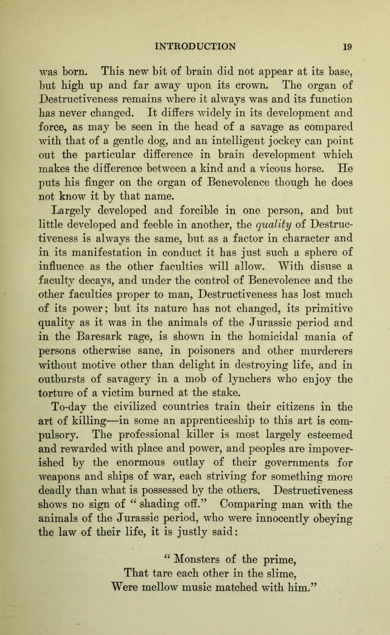 was born. This new bit of brain did not appear at its base, but high up and far away upon its crown. The organ of Destructiveness remains where it always was and its function has never changed. It differs widely in its development and force, as may be seen in the head of a savage as compared with that of a gentle dog, and an intelligent jockey can point out the particular difference in brain development which makes the difference between a kind and a vicous horse. He puts his finger on the organ of Benevolence though he does not know it by that name. Largely developed and forcible in one person, and but little developed and feeble in another, the quality of Destruc- tiveness is always the same, but as a factor in character and in its manifestation in conduct it has just such a sphere of influence as the other faculties will allow. With disuse a faculty decays, and under the control of Benevolence and the other faculties proper to man, Destructiveness has lost much of its power ; but its nature has not changed, its primitive quality as it was in the animals of the Jurassic period and in the Baresark rage, is shown in the homicidal mania of persons otherwise sane, in poisoners and other murderers without motive other than delight in destroying life, and in outbursts of savagery in a mob of lynchers who enjoy the torture of a victim burned at the stake. To-day the civilized countries train their citizens in the art of killing—in some an apprenticeship to this art is com- pulsory. The professional killer is most largely esteemed and rewarded with place and power, and peoples are impover- ished by the enormous outlay of their governments for weapons and ships of war, each striving for something more deadly than what is possessed by the others. Destructiveness shows no sign of “ shading off.” Comparing man with the animals of the Jurassic period, who were innocently obeying the law of their life, it is justly said: “ Monsters of the prime, That tare each other in the slime, Were mellow music matched with him.”