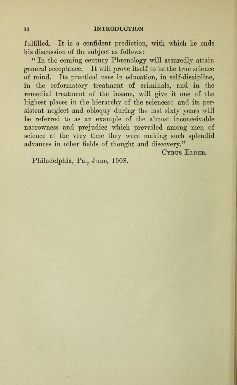 fulfilled. It is a confident prediction, with which he ends his discussion of the subject as follows: “ In the coming century Phrenology will assuredly attain general acceptance. It will prove itself to he the true science of mind. Its practical uses in education, in self-discipline, in the reformatory treatment of criminals, and in the remedial treatment of the insane, will give it one of the highest places in the hierarchy of the sciences: and its per- sistent neglect and obloquy during the last sixty years will be referred to as an example of the almost inconceivable narrowness and prejudice which prevailed among men of science at the very time they were making such splendid advances in other fields of thought and discovery.” Cyrus Elder. Philadelphia, Pa., June, 1908.