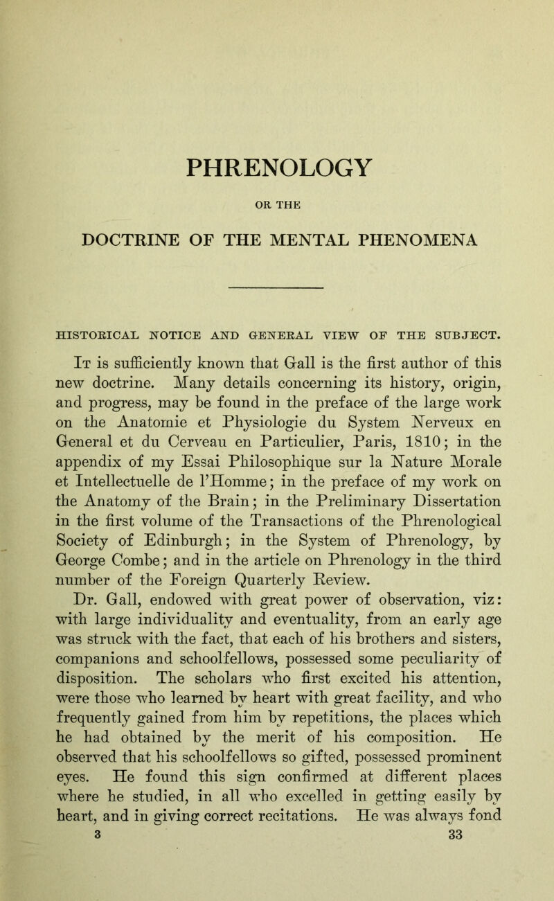 PHRENOLOGY OR THE DOCTRINE OF THE MENTAL PHENOMENA HISTORICAL NOTICE AND GENERAL VIEW OF THE SUBJECT. It is sufficiently known that Gall is the first author of this new doctrine. Many details concerning its history, origin, and progress, may be found in the preface of the large work on the Anatornie et Physiologie du System Nerveux en General et du Cerveau en Particulier, Paris, 1810; in the appendix of my Essai Philosophique sur la Nature Morale et Intellectuelle de l’Homme; in the preface of my work on the Anatomy of the Brain; in the Preliminary Dissertation in the first volume of the Transactions of the Phrenological Society of Edinburgh; in the System of Phrenology, by George Combe; and in the article on Phrenology in the third number of the Foreign Quarterly Review. Dr. Gall, endowed with great power of observation, viz: with large individuality and eventuality, from an early age was struck with the fact, that each of his brothers and sisters, companions and schoolfellows, possessed some peculiarity of disposition. The scholars who first excited his attention, were those who learned by heart with great facility, and who frequently gained from him by repetitions, the places which he had obtained by the merit of his composition. He observed that his schoolfellows so gifted, possessed prominent eyes. He found this sign confirmed at different places where he studied, in all who excelled in getting easily by heart, and in giving correct recitations. He was always fond