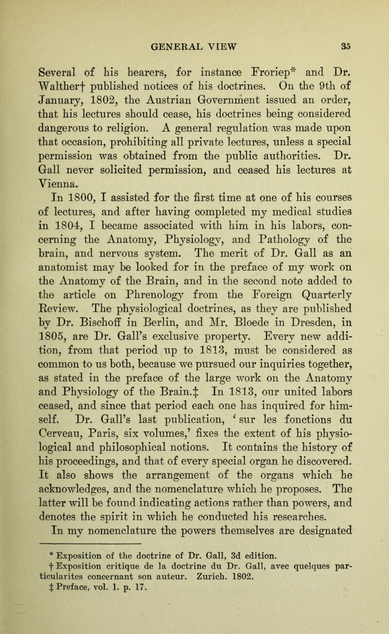 Several of his hearers, for instance Froriep* and Dr. Waltherf published notices of his doctrines. On the 9th of January, 1802, the Austrian Government issued an order, that his lectures should cease, his doctrines being considered dangerous to religion. A general regulation was made upon that occasion, prohibiting all private lectures, unless a special permission was obtained from the public authorities. Dr. Gall never solicited permission, and ceased his lectures at Vienna. In 1800, I assisted for the first time at one of his courses of lectures, and after having completed my medical studies in 1804, I became associated with him in his labors, con- cerning the Anatomy, Physiology, and Pathology of the brain, and nervous system. The merit of Dr. Gall as an anatomist may be looked for in the preface of my work on the Anatomy of the Brain, and in the second note added to the article on Phrenology from the Foreign Quarterly Review. The physiological doctrines, as they are published by Dr. Bischoff in Berlin, and Mr. Bloede in Dresden, in 1805, are Dr. Gaiks exclusive property. Every new addi- tion, from that period up to 1813, must be considered as common to us both, because we pursued our inquiries together, as stated in the preface of the large work on the Anatomy and Physiology of the Brain.:}: In 1813, our united labors ceased, and since that period each one has inquired for him- self. Dr. Gaiks last publication, ‘ sur les fonctions du Cerveau, Paris, six volumes,’ fixes the extent of his physio- logical and philosophical notions. It contains the history of his proceedings, and that of every special organ he discovered. It also shows the arrangement of the organs which he acknowledges, and the nomenclature which he proposes. The latter will be found indicating actions rather than powers, and denotes the spirit in which he conducted his researches. In my nomenclature the powers themselves are designated * Exposition of the doctrine of Dr. Gall, 3d edition. f Exposition critique de la doctrine du Dr. Gall, avec quelques par- ticularites concernant son auteur. Zurich. 1802. $ Preface, vol. 1. p. 17.