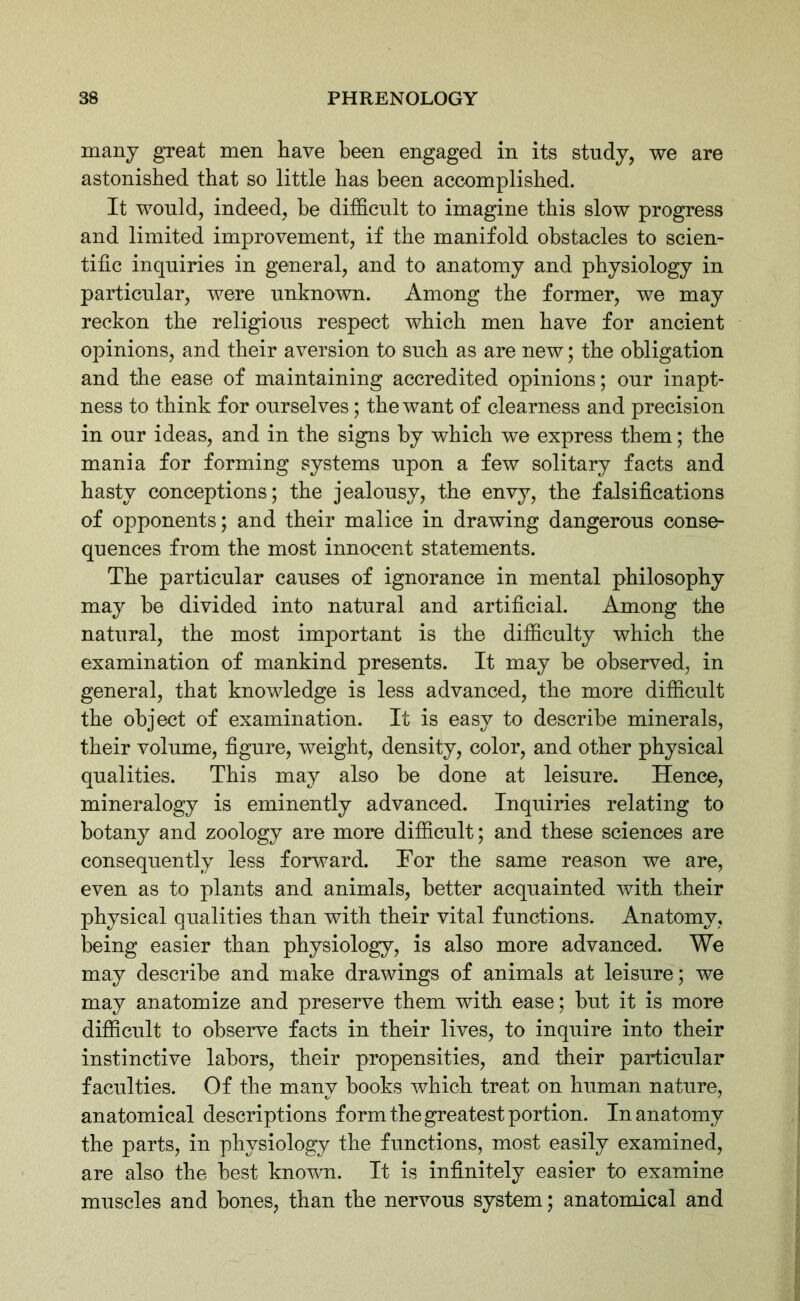 many great men have been engaged in its study, we are astonished that so little has been accomplished. It would, indeed, he difficult to imagine this slow progress and limited improvement, if the manifold obstacles to scien- tific inquiries in general, and to anatomy and physiology in particular, were unknown. Among the former, we may reckon the religious respect which men have for ancient opinions, and their aversion to such as are new; the obligation and the ease of maintaining accredited opinions; our inapt- ness to think for ourselves; the want of clearness and precision in our ideas, and in the signs by which we express them; the mania for forming systems upon a few solitary facts and hasty conceptions; the jealousy, the envy, the falsifications of opponents; and their malice in drawing dangerous conse- quences from the most innocent statements. The particular causes of ignorance in mental philosophy may be divided into natural and artificial. Among the natural, the most important is the difficulty which the examination of mankind presents. It may he observed, in general, that knowledge is less advanced, the more difficult the object of examination. It is easy to describe minerals, their volume, figure, weight, density, color, and other physical qualities. This may also he done at leisure. Hence, mineralogy is eminently advanced. Inquiries relating to botany and zoology are more difficult; and these sciences are consequently less forward. For the same reason we are, even as to plants and animals, better acquainted with their physical qualities than with their vital functions. Anatomy, being easier than physiology, is also more advanced. We may describe and make drawings of animals at leisure; we may anatomize and preserve them with ease; but it is more difficult to observe facts in their lives, to inquire into their instinctive labors, their propensities, and their particular faculties. Of the many books which treat on human nature, anatomical descriptions form the greatest portion. In anatomy the parts, in physiology the functions, most easily examined, are also the best known. It is infinitely easier to examine muscles and bones, than the nervous system; anatomical and