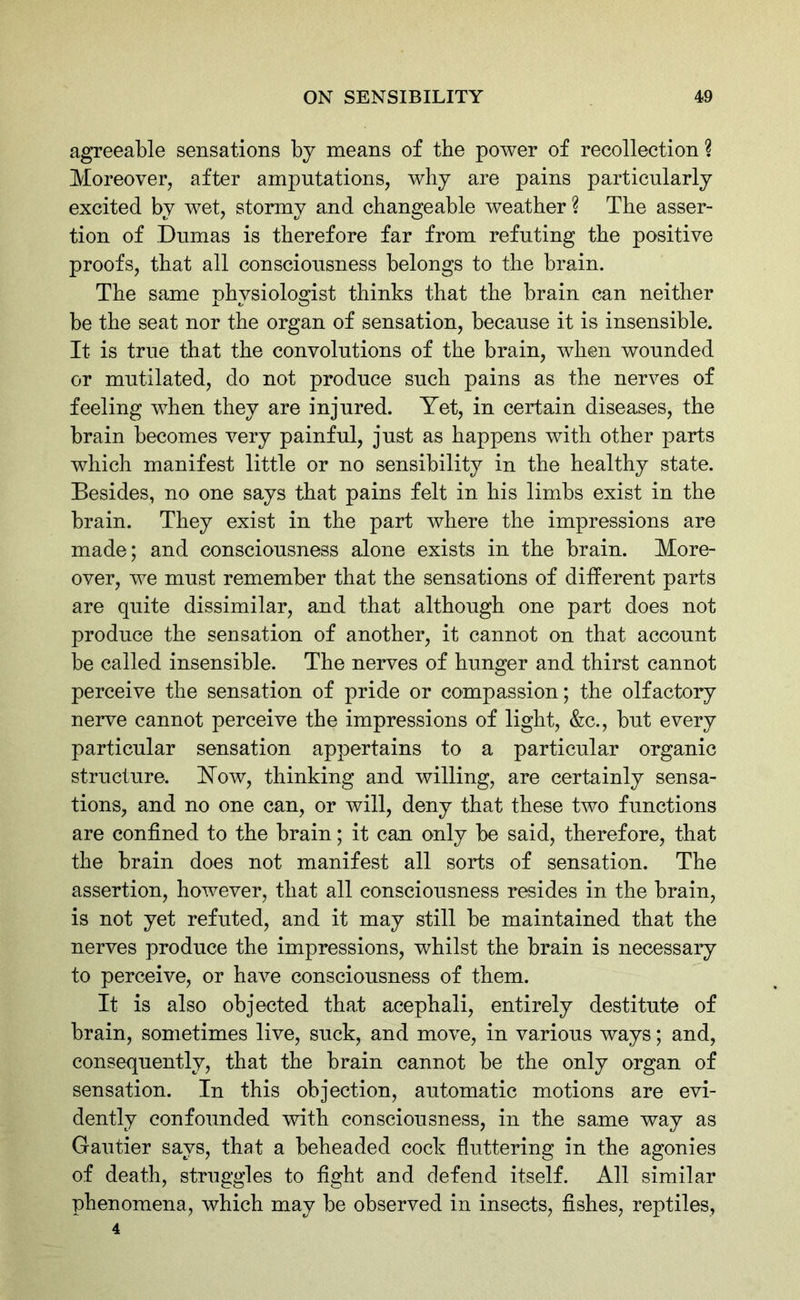 agreeable sensations by means of the power of recollection ? Moreover, after amputations, why are pains particularly excited by wet, stormy and changeable weather ? The asser- tion of Dumas is therefore far from refuting the positive proofs, that all consciousness belongs to the brain. The same physiologist thinks that the brain can neither be the seat nor the organ of sensation, because it is insensible. It is true that the convolutions of the brain, when wounded or mutilated, do not produce such pains as the nerves of feeling when they are injured. Yet, in certain diseases, the brain becomes very painful, just as happens with other parts which manifest little or no sensibility in the healthy state. Besides, no one says that pains felt in his limbs exist in the brain. They exist in the part where the impressions are made; and consciousness alone exists in the brain. More- over, we must remember that the sensations of different parts are quite dissimilar, and that although one part does not produce the sensation of another, it cannot on that account be called insensible. The nerves of hunger and thirst cannot perceive the sensation of pride or compassion; the olfactory nerve cannot perceive the impressions of light, &c., but every particular sensation appertains to a particular organic structure. How, thinking and willing, are certainly sensa- tions, and no one can, or will, deny that these two functions are confined to the brain; it can only be said, therefore, that the brain does not manifest all sorts of sensation. The assertion, however, that all consciousness resides in the brain, is not yet refuted, and it may still be maintained that the nerves produce the impressions, whilst the brain is necessary to perceive, or have consciousness of them. It is also objected that acephali, entirely destitute of brain, sometimes live, suck, and move, in various ways; and, consequently, that the brain cannot be the only organ of sensation. In this objection, automatic motions are evi- dently confounded with consciousness, in the same way as Gautier says, that a beheaded cock fluttering in the agonies of death, struggles to fight and defend itself. All similar phenomena, which may be observed in insects, fishes, reptiles, 4