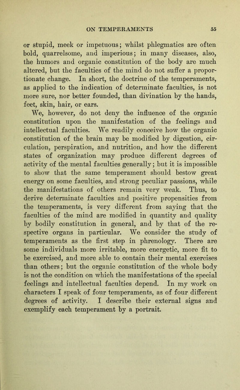 or stupid, meek or impetuous; whilst phlegmatics are often bold, quarrelsome, and imperious; in many diseases, also, the humors and organic constitution of the body are much altered, but the faculties of the mind do not suffer a propor- tionate change. In short, the doctrine of the temperaments, as applied to the indication of determinate faculties, is not more sure, nor better founded, than divination by the hands, feet, skin, hair, or ears. We, however, do not deny the influence of the organic constitution upon the manifestation of the feelings and intellectual faculties. We readily conceive how the organic constitution of the brain may be modified by digestion, cir- culation, perspiration, and nutrition, and how the different states of organization may produce different degrees of activity of the mental faculties generally; but it is impossible to show that the same temperament should bestow great energy on some faculties, and strong peculiar passions, while the manifestations of others remain very weak. Thus, to derive determinate faculties and positive propensities from the temperaments, is very different from saying that the faculties of the mind are modified in quantity and quality by bodily constitution in general, and by that of the re- spective organs in particular. We consider the study of temperaments as the first step in phrenology. There are some individuals more irritable, more energetic, more fit to be exercised, and more able to contain their mental exercises than others; but the organic constitution of the whole body is not the condition on which the manifestations of the special feelings and intellectual faculties depend. In my work on characters I speak of four temperaments, as of four different degrees of activity. I describe their external signs and exemplify each temperament by a portrait.