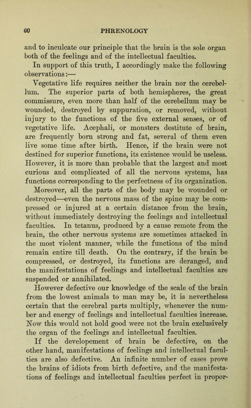 and to inculcate our principle that the brain is the sole organ both of the feelings and of the intellectual faculties. In support of this truth, I accordingly make the following observations:— Vegetative life requires neither the brain nor the cerebel- lum. The superior parts of both hemispheres, the great commissure, even more than half of the cerebellum may be wounded, destroyed by suppuration, or removed, without injury to the functions of the five external senses, or of vegetative life. Acephali, or monsters destitute of brain, are frequently bom strong and fat, several of them even live some time after birth. Hence, if the brain were not destined for superior functions, its existence would be useless. However, it is more than probable that the largest and most curious and complicated of all the nervous systems, has functions corresponding to the perfectness of its organization. Moreover, all the parts of the body may be wounded or destroyed—even the nervous mass of the spine may be com- pressed or injured at a certain distance from the brain, without immediately destroying the feelings and intellectual faculties. In tetanus, produced by a cause remote from the brain, the other nervous systems are sometimes attacked in the most violent manner, while the functions of the mind remain entire till death. On the contrary, if the brain be compressed, or destroyed, its functions are deranged, and the manifestations of feelings and intellectual faculties are suspended or annihilated. However defective our knowledge of the scale of the brain from the lowest animals to man may be, it is nevertheless certain that the cerebral parts multiply, whenever the num- ber and energy of feelings and intellectual faculties increase. How this would not hold good were not the brain exclusively the organ of the feelings and intellectual faculties. If the developement of brain be defective, on the other hand, manifestations of feelings and intellectual facul- ties are also defective. An infinite number of cases prove the brains of idiots from birth defective, and the manifesta- tions of feelings and intellectual faculties perfect in propor-