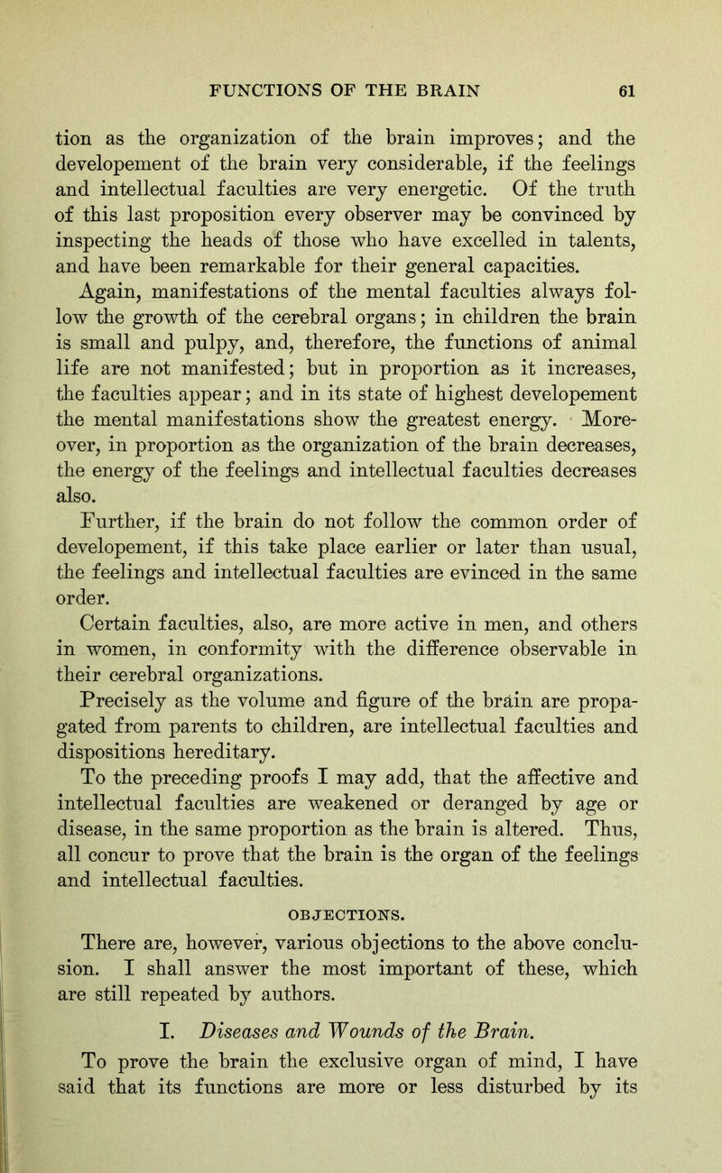 tion as the organization of the brain improves; and the developement of the brain very considerable, if the feelings and intellectual faculties are very energetic. Of the truth of this last proposition every observer may be convinced by inspecting the heads of those who have excelled in talents, and have been remarkable for their general capacities. Again, manifestations of the mental faculties always fol- low the growth of the cerebral organs; in children the brain is small and pulpy, and, therefore, the functions of animal life are not manifested; but in proportion as it increases, the faculties appear; and in its state of highest developement the mental manifestations show the greatest energy. More- over, in proportion a,s the organization of the brain decreases, the energy of the feelings and intellectual faculties decreases also. Further, if the brain do not follow the common order of developement, if this take place earlier or later than usual, the feelings and intellectual faculties are evinced in the same order. Certain faculties, also, are more active in men, and others in women, in conformity with the difference observable in their cerebral organizations. Precisely as the volume and figure of the brain are propa- gated from parents to children, are intellectual faculties and dispositions hereditary. To the preceding proofs I may add, that the affective and intellectual faculties are weakened or deranged by age or disease, in the same proportion as the brain is altered. Thus, all concur to prove that the brain is the organ of the feelings and intellectual faculties. OBJECTIONS. There are, however, various objections to the above conclu- sion. I shall answer the most important of these, which are still repeated by authors. I. Diseases and Wounds of the Brain. To prove the brain the exclusive organ of mind, I have said that its functions are more or less disturbed by its