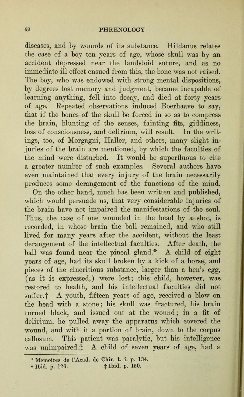 diseases, and by wounds of its substance. Hildanus relates the case of a boy ten years of age, whose skull was by an accident depressed near the lambdoid suture, and as no immediate ill effect ensued from this, the bone was not raised. The boy, who was endowed with strong mental dispositions, by degrees lost memory and judgment, became incapable of learning anything, fell into decay, and died at forty years of age. Repeated observations induced Boerhaave to say, that if the bones of the skull be forced in so as to compress the brain, blunting of the senses, fainting fits, giddiness, loss of consciousness, and delirium, will result. In the writ- ings, too, of Morgagni, Haller, and others, many slight in- juries of the brain are mentioned, by which the faculties of the mind were disturbed. It would be superfluous to cite a greater number of such examples. Several authors have even maintained that every injury of the brain necessarily produces some derangement of the functions of the mind. On the other hand, much has been written and published, which would persuade us, that very considerable injuries of the brain have not impaired the manifestations of the soul. Thus, the case of one wounded in the head by a shot, is recorded, in whose brain the ball remained, and who still lived for many years after the accident, without the least derangement of the intellectual faculties. After death, the ball was found near the pineal gland.* A child of eight years of age, had its skull broken by a kick of a horse, and pieces of the cineritious substance, larger than a hen’s egg, (as it is expressed,) were lost; this child, however, was restored to health, and his intellectual faculties did not suffer, f A youth, fifteen years of age, received a blow on the head with a stone; his skull was fractured, his brain turned black, and issued out at the wound; in a fit of delirium, he pulled away the apparatus which covered the wound, and with it a portion of brain, down to the corpus callosum. This patient was paralytic, but his intelligence was unimpaired.:): A child of seven years of age, had a * Memoires de l’Acad. de Chir. t. i. p. 134. f Ibid. p. 126. t Ibid. P- 150-