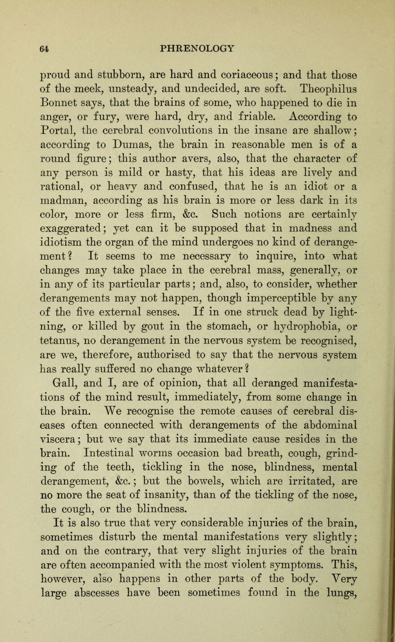 proud and stubborn, are bard and coriaceous; and that those of the meek, unsteady, and undecided, are soft. Theophilus Bonnet says, that the brains of some, who happened to die in anger, or fury, were hard, dry, and friable. According to Portal, the cerebral convolutions in the insane are shallow; according to Dumas, the brain in reasonable men is of a round figure; this author avers, also, that the character of any person is mild or hasty, that his ideas are lively and rational, or heavy and confused, that he is an idiot or a madman, according as his brain is more or less dark in its color, more or less firm, &c. Such notions are certainly exaggerated; yet can it be supposed that in madness and idiotism the organ of the mind undergoes no kind of derange- ment ? It seems to me necessary to inquire, into what changes may take place in the cerebral mass, generally, or in any of its particular parts; and, also, to consider, whether derangements may not happen, though imperceptible by any of the five external senses. If in one struck dead by light- ning, or killed by gout in the stomach, or hydrophobia, or tetanus, no derangement in the nervous system be recognised, are we, therefore, authorised to say that the nervous system has really suffered no change whatever ? Gall, and I, are of opinion, that all deranged manifesta- tions of the mind result, immediately, from some change in the brain. We recognise the remote causes of cerebral dis- eases often connected with derangements of the abdominal viscera; but we say that its immediate cause resides in the brain. Intestinal worms occasion bad breath, cough, grind- ing of the teeth, tickling in the nose, blindness, mental derangement, &c.; but the bowels, which are irritated, are no more the seat of insanity, than of the tickling of the nose, the cough, or the blindness. It is also true that very considerable injuries of the brain, sometimes disturb the mental manifestations very slightly; and on the contrary, that very slight injuries of the brain are often accompanied with the most violent symptoms. This, however, also happens in other parts of the body. Very large abscesses have been sometimes found in the lungs,