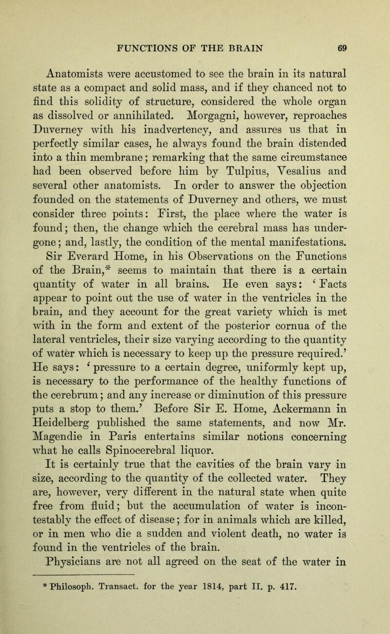 Anatomists were accustomed to see the brain in its natural state as a compact and solid mass, and if they chanced not to find this solidity of structure, considered the whole organ as dissolved or annihilated. Morgagni, however, reproaches Duverney with his inadvertency, and assures us that in perfectly similar cases, he always found the brain distended into a thin membrane; remarking that the same circumstance had been observed before him by Tulpius, Vesalius and several other anatomists. In order to answer the objection founded on the statements of Duverney and others, we must consider three points: First, the place where the water is found; then, the change which the cerebral mass has under- gone ; and, lastly, the condition of the mental manifestations. Sir Everard Home, in his Observations on the Functions of the Brain,* seems to maintain that there is a certain quantity of water in all brains. He even says: ‘ Facts appear to point out the use of water in the ventricles in the brain, and they account for the great variety which is met with in the form and extent of the posterior cornua of the lateral ventricles, their size varying according to the quantity of water which is necessary to keep up the pressure required.’ He says: i pressure to a certain degree, uniformly kept up, is necessary to the performance of the healthy functions of the cerebrum; and any increase or diminution of this pressure puts a stop to them.’ Before Sir E. Home, Ackermann in Heidelberg published the same statements, and now Mr. Magendie in Paris entertains similar notions concerning what he calls Spinocerebral liquor. It is certainly true that the cavities of the brain vary in size, according to the quantity of the collected water. They are, however, very different in the natural state when quite free from fluid; but the accumulation of water is incon- testably the effect of disease; for in animals which are killed, or in men who die a sudden and violent death, no water is found in the ventricles of the brain. Physicians are not all agreed on the seat of the water in * Philosoph. Transact, for the year 1814, part II. p. 417.