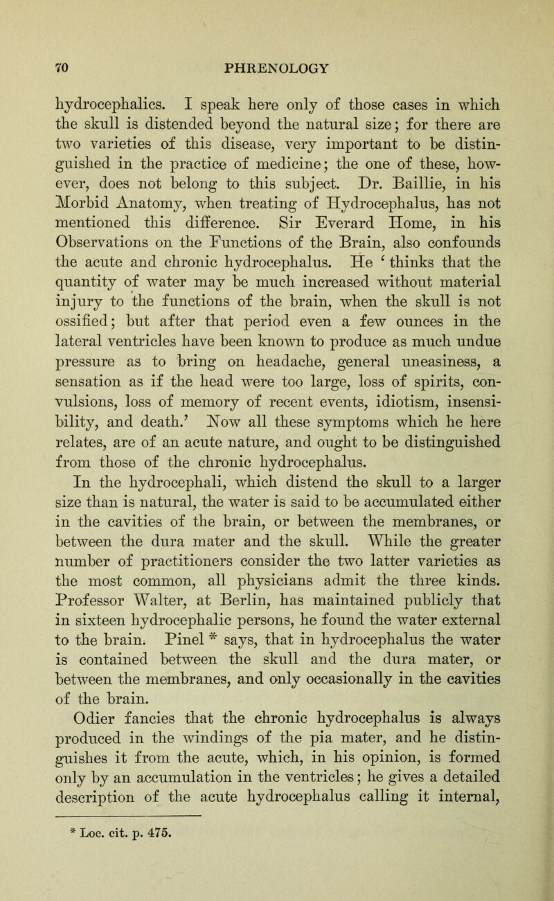 hydrocephalics. I speak here only of those cases in which the sknll is distended beyond the natural size; for there are two varieties of this disease, very important to he distin- guished in the practice of medicine; the one of these, how- ever, does not belong to this subject. Dr. Baillie, in his Morbid Anatomy, when treating of Hydrocephalus, has not mentioned this difference. Sir Everard Home, in his Observations on the Functions of the Brain, also confounds the acute and chronic hydrocephalus. He (thinks that the quantity of water may he much increased without material injury to the functions of the brain, when the skull is not ossified; hut after that period even a few ounces in the lateral ventricles have been known to produce as much undue pressure as to bring on headache, general uneasiness, a sensation as if the head were too large, loss of spirits, con- vulsions, loss of memory of recent events, idiotism, insensi- bility, and death/ How all these symptoms which he here relates, are of an acute nature, and ought to be distinguished from those of the chronic hydrocephalus. In the hydrocephali, which distend the skull to a larger size than is natural, the water is said to be accumulated either in the cavities of the brain, or between the membranes, or between the dura mater and the skull. While the greater number of practitioners consider the two latter varieties as the most common, all physicians admit the three kinds. Professor Walter, at Berlin, has maintained publicly that in sixteen hydrocephalic persons, he found the water external to the brain. Pinel * says, that in hydrocephalus the water is contained between the skull and the dura mater, or between the membranes, and only occasionally in the cavities of the brain. Odier fancies that the chronic hydrocephalus is always produced in the windings of the pia mater, and he distin- guishes it from the acute, which, in his opinion, is formed only by an accumulation in the ventricles; he gives a detailed description of the acute hydrocephalus calling it internal, Loc. cit. p. 475.