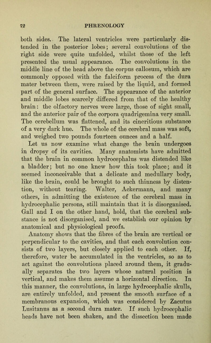 both sides.. The lateral ventricles were particularly dis- tended in the posterior lobes; several convolutions of the right side were quite unfolded, whilst those of the left presented the usual appearance. The convolutions in the middle line of the head above the corpus callosum, which are commonly opposed with the falciform process of the dura mater between them, were raised by the liquid, and formed part of the general surface. The appearance of the anterior and middle lobes scarcely differed from that of the healthy brain: the olfactory nerves were large, those of sight small, and the anterior pair of the corpora quadrigemina very small. The cerebellum was flattened, and its cineritious substance of a very dark hue. The whole of the cerebral mass was soft, and weighed two pounds fourteen ounces and a half. Let us now examine what change the brain undergoes in dropsy of its cavities. Many anatomists have admitted that the brain in common hydrocephalus was distended like a bladder; but no one knew how this took place; and it seemed inconceivable that a delicate and medullary body, like the brain, could be brought to such thinness by disten- tion, without tearing. Walter, Ackermann, and many others, in admitting the existence of the cerebral mass in hydrocephalic persons, still maintain that it is disorganised. Gall and I on the other hand, hold, that the cerebral sub- stance is not disorganised, and we establish our opinion by anatomical and physiological proofs. Anatomy shows that the fibres of the brain are vertical or perpendicular to the cavities, and that each convolution con- sists of two layers, but closely applied to each other. If, therefore, water be accumulated in the ventricles, so as to act against the convolutions placed around them, it gradu- ally separates the two layers whose natural position is vertical, and makes them assume a horizontal direction. In this manner, the convolutions, in large hydrocephalic skulls, are entirely unfolded, and present the smooth surface of a membranous expansion, which was considered by Zacutus Lusitanus as a second dura mater. If such hydrocephalic heads have not been shaken, and the dissection been made